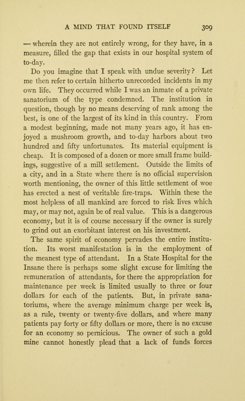 — wherein they are not entirely wrong, for they have, in a measure, rilled the gap that exists in our hospital system of to-day. Do you imagine that I speak with undue severity ? Let me then refer to certain hitherto unrecorded incidents in my own life. They occurred while I was an inmate of a private sanatorium of the type condemned. The institution in question, though by no means deserving of rank among the best, is one of the largest of its kind in this country. From a modest beginning, made not many years ago, it has en- joyed a mushroom growth, and to-day harbors about two hundred and fifty unfortunates. Its material equipment is cheap. It is composed of a dozen or more small frame build- ings, suggestive of a mill settlement. Outside the limits of a city, and in a State where there is no official supervision worth mentioning, the owner of this little settlement of woe has erected a nest of veritable fire-traps. Within these the most helpless of all mankind are forced to risk lives which may, or may not, again be of real value. This is a dangerous economy, but it is of course necessary if the owner is surely to grind out an exorbitant interest on his investment. The same spirit of economy pervades the entire institu- tion. Its worst manifestation is in the employment of the meanest type of attendant. In a State Hospital for the Insane there is perhaps some slight excuse for limiting the remuneration of attendants, for there the appropriation for maintenance per week is limited usually to three or four dollars for each of the patients. But, in private sana- toriums, where the average minimum charge per week is, as a rule, twenty or twenty-five dollars, and where many patients pay forty or fifty dollars or more, there is no excuse for an economy so pernicious. The owner of such a gold mine cannot honestly plead that a lack of funds forces