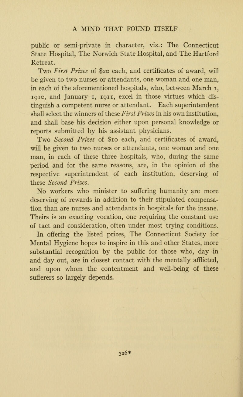 public or semi-private in character, viz.: The Connecticut State Hospital, The Norwich State Hospital, and The Hartford Retreat. Two First Prizes of $20 each, and certificates of award, will be given to two nurses or attendants, one woman and one man, in each of the aforementioned hospitals, who, between March 1, 1910, and January 1, 1911, excel in those virtues which dis- tinguish a competent nurse or attendant. Each superintendent shall select the winners of these First Prizes in his own institution, and shall base his decision either upon personal knowledge or reports submitted by his assistant physicians. Two Second Prizes of $10 each, and certificates of award, will be given to two nurses or attendants, one woman and one man, in each of these three hospitals, who, during the same period and for the same reasons, are, in the opinion of the respective superintendent of each institution, deserving of these Second Prizes. No workers who minister to suffering humanity are more deserving of rewards in addition to their stipulated compensa- tion than are nurses and attendants in hospitals for the insane. Theirs is an exacting vocation, one requiring the constant use of tact and consideration, often under most trying conditions. In offering the listed prizes, The Connecticut Society for Mental Hygiene hopes to inspire in this and other States, more substantial recognition by the public for those who, day in and day out, are in closest contact with the mentally afflicted, and upon whom the contentment and well-being of these sufferers so largely depends. 326*