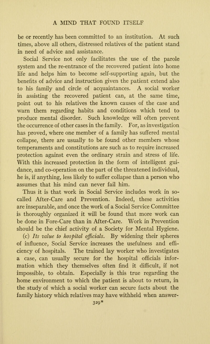 be or recently has been committed to an institution. At such times, above all others, distressed relatives of the patient stand in need of advice and assistance. Social Service not only facilitates the use of the parole system and the re-entrance of the recovered patient into home life and helps him to become self-supporting again, but the benefits of advice and instruction given the patient extend also to his family and circle of acquaintances. A social worker in assisting the recovered patient can, at the same time, point out to his relatives the known causes of the case and warn them regarding habits and conditions which tend to produce mental disorder. Such knowledge will often prevent the occurrence of other cases in the family. For, as investigation has proved, where one member of a family has suffered mental collapse, there are usually to be found other members whose temperaments and constitutions are such as to require increased protection against even the ordinary strain and stress of life. With this increased protection in the form of intelligent gui- dance, and co-operation on the part of the threatened individual, he is, if anything, less likely to suffer collapse than a person who assumes that his mind can never fail him. Thus it is that work in Social Service includes work in so- called After-Care and Prevention. Indeed, these activities are inseparable, and once the work of a Social Service Committee is thoroughly organized it will be found that more work can be done in Fore-Care than in After-Care. Work in Prevention should be the chief activity of a Society for Mental Hygiene. (c) Its value to hospital officials. By widening their spheres of influence, Social Service increases the usefulness and effi- ciency of hospitals. The trained lay worker who investigates a case, can usually secure for the hospital officials infor- mation which they themselves often find it difficult, if not impossible, to obtain. Especially is this true regarding the home environment to which the patient is about to return, in the study of which a social worker can secure facts about the family history which relatives may have withheld when answer- 329*