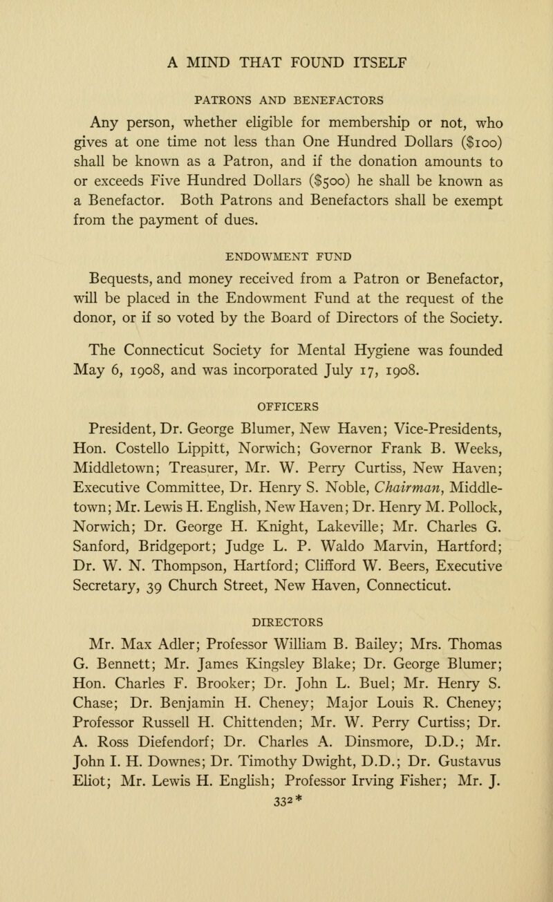 PATRONS AND BENEFACTORS Any person, whether eligible for membership or not, who gives at one time not less than One Hundred Dollars ($100) shall be known as a Patron, and if the donation amounts to or exceeds Five Hundred Dollars ($500) he shall be known as a Benefactor. Both Patrons and Benefactors shall be exempt from the payment of dues. ENDOWMENT FUND Bequests, and money received from a Patron or Benefactor, will be placed in the Endowment Fund at the request of the donor, or if so voted by the Board of Directors of the Society. The Connecticut Society for Mental Hygiene was founded May 6, 1908, and was incorporated July 17, 1908. OFFICERS President, Dr. George Blumer, New Haven; Vice-Presidents, Hon. Costello Lippitt, Norwich; Governor Frank B. Weeks, Middletown; Treasurer, Mr. W. Perry Curtiss, New Haven; Executive Committee, Dr. Henry S. Noble, Chairman, Middle- town; Mr. Lewis H. English, New Haven; Dr. Henry M. Pollock, Norwich; Dr. George H. Knight, Lakeville; Mr. Charles G. Sanford, Bridgeport; Judge L. P. Waldo Marvin, Hartford; Dr. W. N. Thompson, Hartford; Clifford W. Beers, Executive Secretary, 39 Church Street, New Haven, Connecticut. DIRECTORS Mr. Max Adler; Professor William B. Bailey; Mrs. Thomas G. Bennett; Mr. James Kingsley Blake; Dr. George Blumer; Hon. Charles F. Brooker; Dr. John L. Buel; Mr. Henry S. Chase; Dr. Benjamin H. Cheney; Major Louis R. Cheney; Professor Russell H. Chittenden; Mr. W. Perry Curtiss; Dr. A. Ross Diefendorf; Dr. Charles A. Dinsmore, D.D.; Mr. John I. H. Downes; Dr. Timothy Dwight, D.D.; Dr. Gustavus Eliot; Mr. Lewis H. English; Professor Irving Fisher; Mr. J. 332*