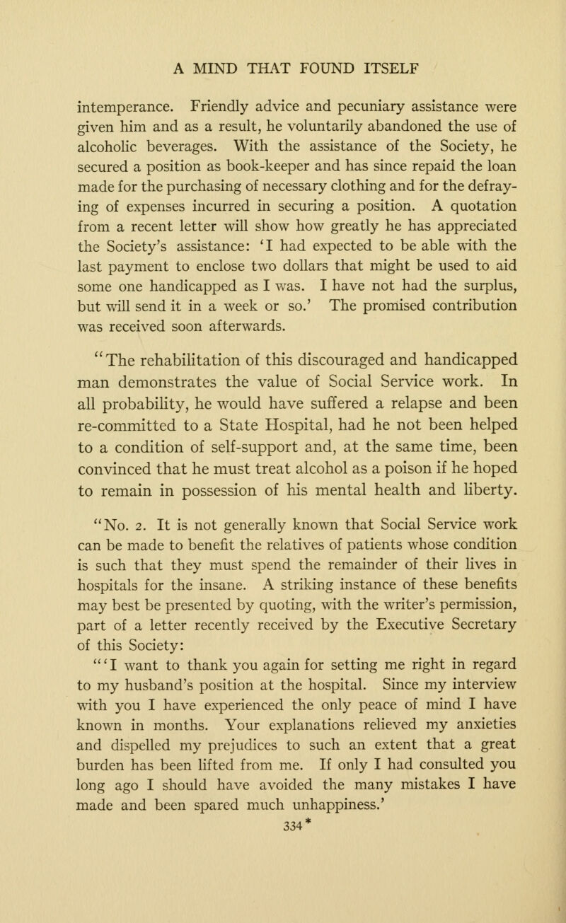 intemperance. Friendly advice and pecuniary assistance were given him and as a result, he voluntarily abandoned the use of alcoholic beverages. With the assistance of the Society, he secured a position as book-keeper and has since repaid the loan made for the purchasing of necessary clothing and for the defray- ing of expenses incurred in securing a position. A quotation from a recent letter will show how greatly he has appreciated the Society's assistance: 'I had expected to be able with the last payment to enclose two dollars that might be used to aid some one handicapped as I was. I have not had the surplus, but will send it in a week or so.' The promised contribution was received soon afterwards. The rehabilitation of this discouraged and handicapped man demonstrates the value of Social Service work. In all probability, he would have suffered a relapse and been re-committed to a State Hospital, had he not been helped to a condition of self-support and, at the same time, been convinced that he must treat alcohol as a poison if he hoped to remain in possession of his mental health and liberty. No. 2. It is not generally known that Social Service work can be made to benefit the relatives of patients whose condition is such that they must spend the remainder of their lives in hospitals for the insane. A striking instance of these benefits may best be presented by quoting, with the writer's permission, part of a letter recently received by the Executive Secretary of this Society: 'I want to thank you again for setting me right in regard to my husband's position at the hospital. Since my interview with you I have experienced the only peace of mind I have known in months. Your explanations relieved my anxieties and dispelled my prejudices to such an extent that a great burden has been lifted from me. If only I had consulted you long ago I should have avoided the many mistakes I have made and been spared much unhappiness.' 334*