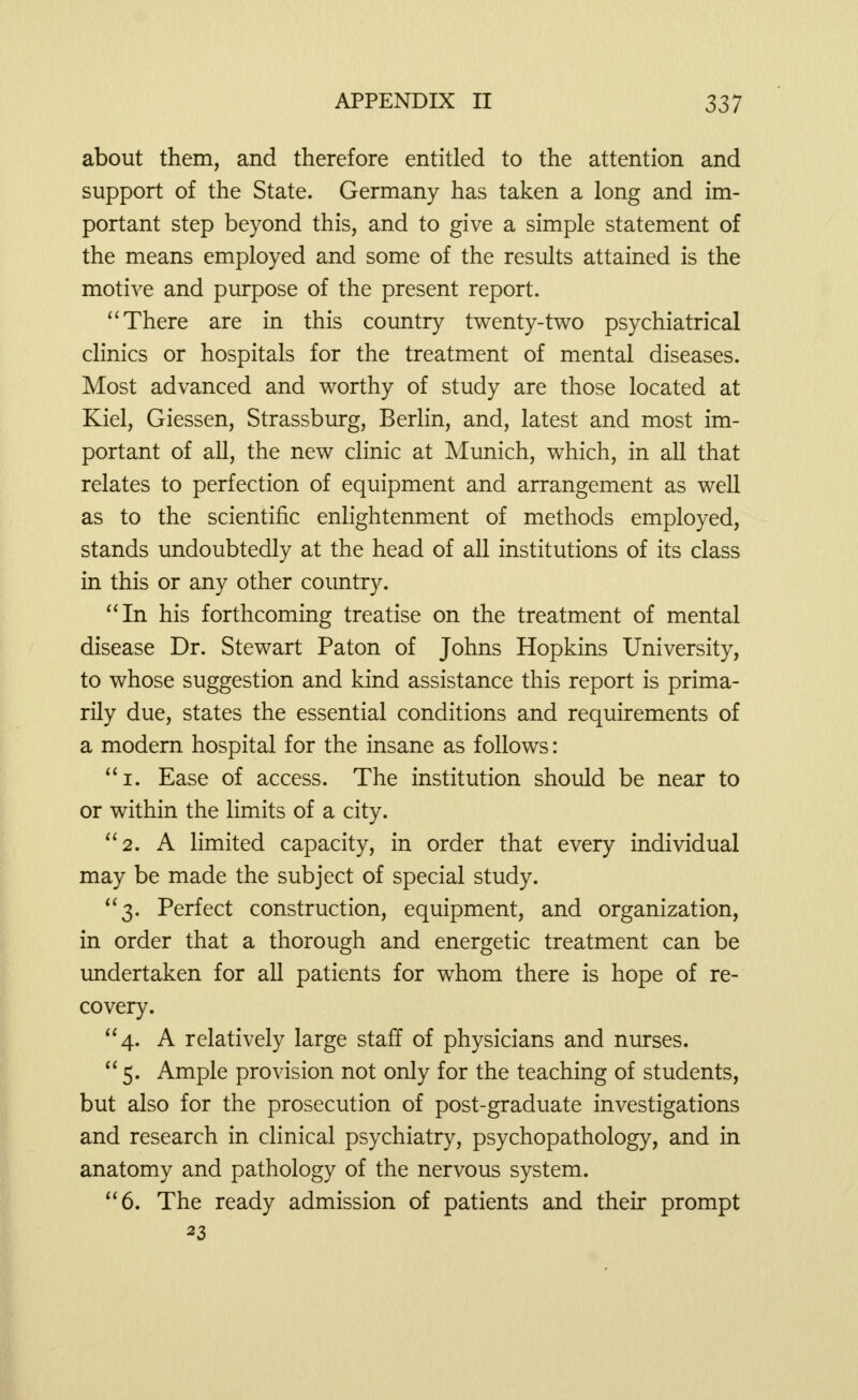 about them, and therefore entitled to the attention and support of the State. Germany has taken a long and im- portant step beyond this, and to give a, simple statement of the means employed and some of the results attained is the motive and purpose of the present report. There are in this country twenty-two psychiatrical clinics or hospitals for the treatment of mental diseases. Most advanced and worthy of study are those located at Kiel, Giessen, Strassburg, Berlin, and, latest and most im- portant of all, the new clinic at Munich, which, in all that relates to perfection of equipment and arrangement as well as to the scientific enlightenment of methods employed, stands undoubtedly at the head of all institutions of its class in this or any other country. In his forthcoming treatise on the treatment of mental disease Dr. Stewart Paton of Johns Hopkins University, to whose suggestion and kind assistance this report is prima- rily due, states the essential conditions and requirements of a modern hospital for the insane as follows: i. Ease of access. The institution should be near to or within the limits of a city. 2. A limited capacity, in order that every individual may be made the subject of special study. 3. Perfect construction, equipment, and organization, in order that a thorough and energetic treatment can be undertaken for all patients for whom there is hope of re- covery. 4. A relatively large staff of physicians and nurses. 5. Ample provision not only for the teaching of students, but also for the prosecution of post-graduate investigations and research in clinical psychiatry, psychopathology, and in anatomy and pathology of the nervous system. 6. The ready admission of patients and their prompt 23