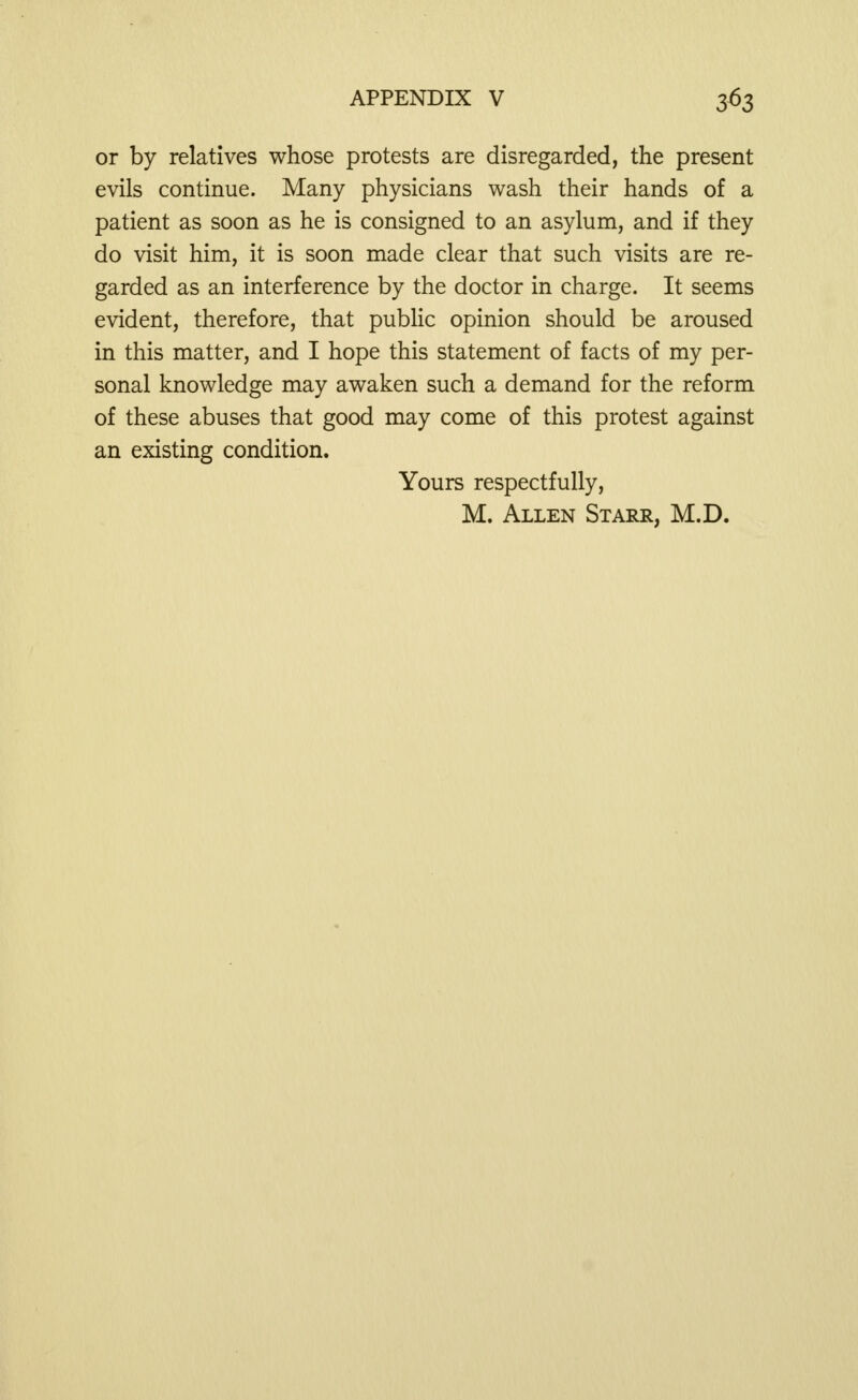 or by relatives whose protests are disregarded, the present evils continue. Many physicians wash their hands of a patient as soon as he is consigned to an asylum, and if they do visit him, it is soon made clear that such visits are re- garded as an interference by the doctor in charge. It seems evident, therefore, that public opinion should be aroused in this matter, and I hope this statement of facts of my per- sonal knowledge may awaken such a demand for the reform of these abuses that good may come of this protest against an existing condition. Yours respectfully, M. Allen Starr, M.D.