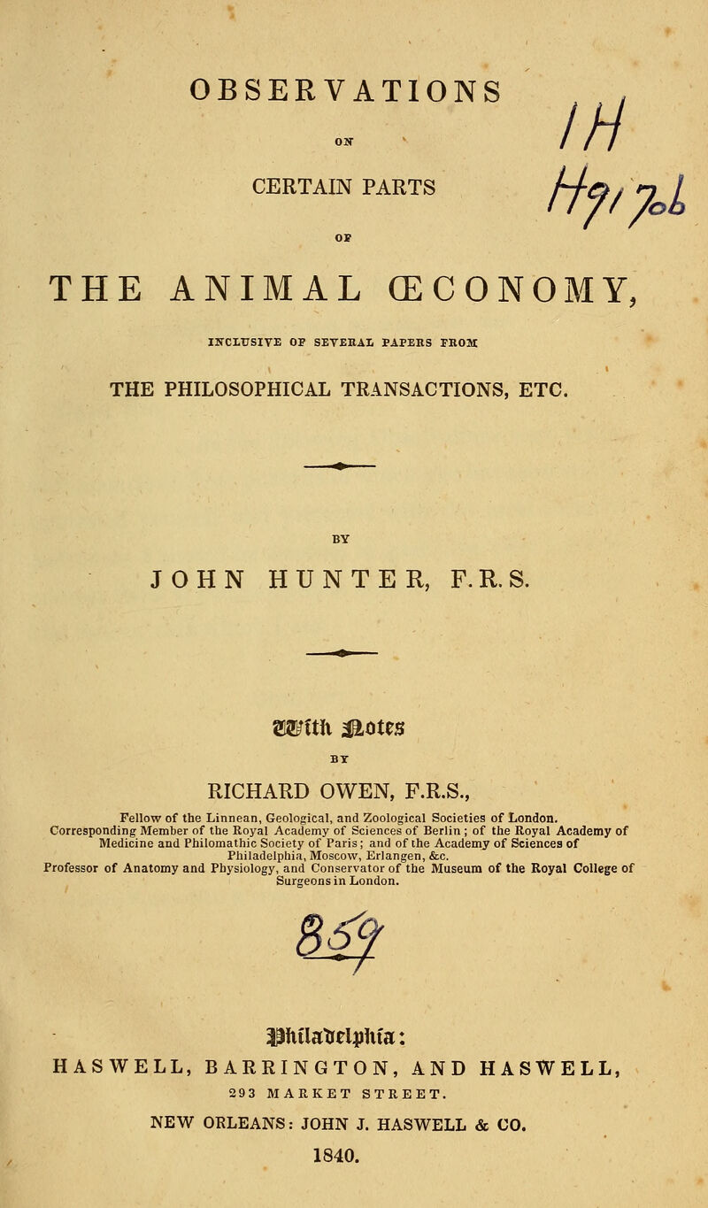 OBSERVATIONS , In CERTAIN PARTS OP THE ANIMAL GECONOMY, IHXITTSIVE OP SEVEEAI PAPERS PROM THE PHILOSOPHICAL TRANSACTIONS, ETC. JOHN HUNTER, F.R.S. Wftft Mom RICHARD OWEN, F.R.S., Fellow of the Linnean, Geological, and Zoological Societies of London. Corresponding Member of the Eoyal Academy of Sciences of Berlin ; of the Royal Academy of Medicine and Philomathic Society of Paris; and of the Academy of Sciences of Philadelphia, Moscow, Erlangen, &c. Professor of Anatomy and Physiology, and Conservator of the Museum of the Royal College of Surgeons in London. PfulatreljjUfa: HASWELL, BARRINGTON, AND HASWELL, 293 MARKET STREET. NEW ORLEANS: JOHN J. HASWELL & CO. 1840.