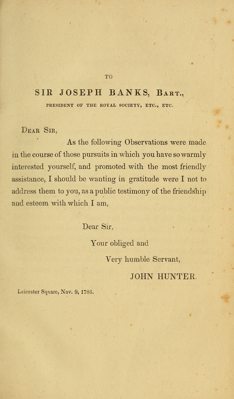 TO SIR JOSEPH BANKS, Bart., PRESIDENT OF THE ROYAL SOCIETY, ETC., ETC Dear Sir, As the following Observations were made in the course of those pursuits in which you have so warmly- interested yourself, and promoted with the most friendly assistance, I should be wanting in gratitude were I not to address them to you, as a public testimony of the friendship and esteem with which I am, Dear Sir, Your obliged and Very humble Servant, JOHN HUNTER.