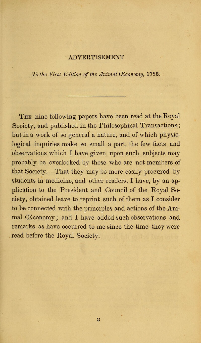 To the First Edition of the Animal (Economy, 1786. The nine following papers have been read at the Royal Society, and published in the Philosophical Transactions; but in a work of so general a nature, and of which physio- logical inquiries make so small a part, the few facts and observations which I have given upon such subjects may probably be overlooked by those who are not members of that Society. That they may be more easily procured by students in medicine, and other readers, I have, by an ap- plication to the President and Council of the Royal So- ciety, obtained leave to reprint such of them as I consider to be connected with the principles and actions of the Ani- mal GEconomy; and I have added such observations and remarks as have occurred to me since the time they were read before the Royal Society.