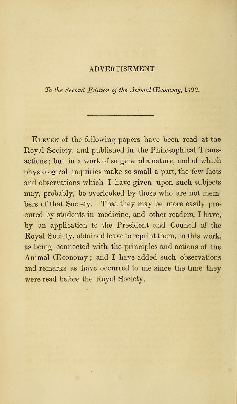 To the Second Edition of the Animal (Economy, 1792. Eleven of the following papers have been read at the Royal Society, and published in the Philosophical Trans- actions ; but in a work of so general a nature, and of which physiological inquiries make so small a part, the few facts and observations which I have given upon such subjects may, probably, be overlooked by those who are not mem- bers of that Society. That they may be more easily pro- cured by students in medicine, and other readers, I have, by an application to the President and Council of the Royal Society, obtained leave to reprint them, in this work, as being connected with the principles and actions of the Animal (Economy; and I have added such observations and remarks as have occurred to me since the time they were read before the Royal Society,