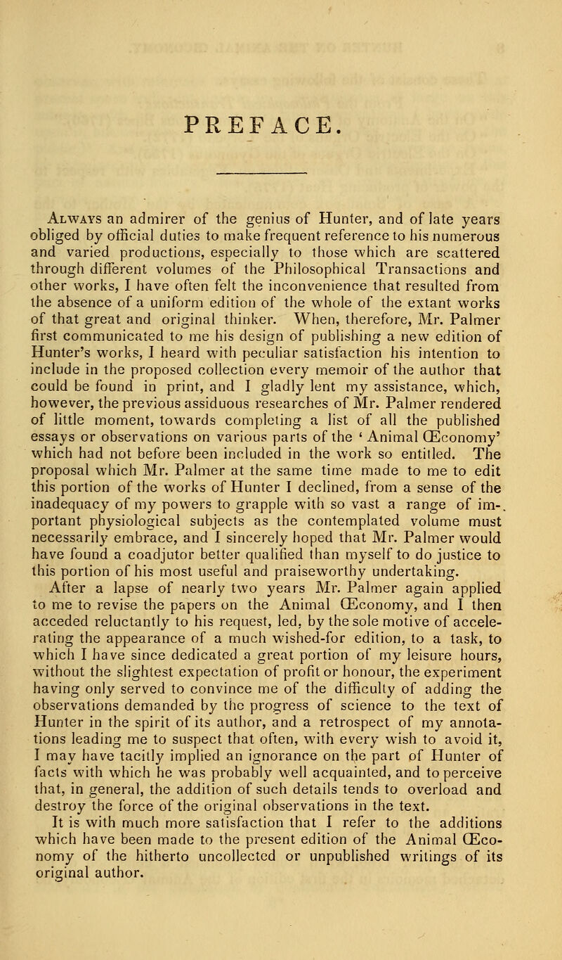 PREFACE. Always an admirer of the genius of Hunter, and of late years obliged by official duties to make frequent reference to his numerous and varied productions, especially to those which are scattered through different volumes of the Philosophical Transactions and other works, I have often felt the inconvenience that resulted from the absence of a uniform edition of the whole of the extant works of that great and original thinker. When, therefore, Mr. Palmer first communicated to me his design of publishing a new edition of Hunter's works, I heard with peculiar satisfaction his intention to include in the proposed collection every memoir of the author that could be found in print, and I gladly lent my assistance, which, however, the previous assiduous researches of Mr. Palmer rendered of little moment, towards completing a list of all the published essays or observations on various parts of the ' Animal (Economy' which had not before been included in the work so entitled. The proposal which Mr. Palmer at the same time made to me to edit this portion of the works of Hunter I declined, from a sense of the inadequacy of my powers to grapple with so vast a range of im-. portant physiological subjects as the contemplated volume must necessarily embrace, and I sincerely hoped that Mr. Palmer would have found a coadjutor better qualified than myself to do justice to this portion of his most useful and praiseworthy undertaking. After a lapse of nearly two years Mr. Palmer again applied to me to revise the papers on the Animal (Economy, and I then acceded reluctantly to his request, led, by the sole motive of accele- rating the appearance of a much wished-for edition, to a task, to which I have since dedicated a great portion of my leisure hours, without the slightest expectation of profit or honour, the experiment having only served to convince me of the difficulty of adding the observations demanded by the progress of science to the text of Hunter in the spirit of its author, and a retrospect of my annota- tions leading me to suspect that often, with every wish to avoid it, I may have tacitly implied an ignorance on the part of Hunter of facts with which he was probably well acquainted, and to perceive that, in genera], the addition of such details tends to overload and destroy the force of the original observations in the text. It is with much more satisfaction that I refer to the additions which have been made to the present edition of the Animal (Eco- nomy of the hitherto uncollected or unpublished writings of its original author.