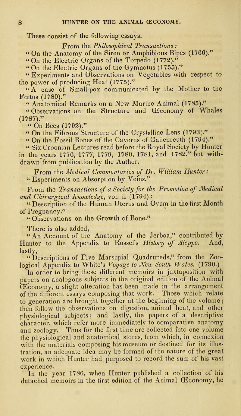 These consist of the following essays. From the Philosophical Transactions:  On the Anatomy of the Siren or Amphibious Bipes (17C6). On the Electric Organs of the Torpedo (1772). On the Electric Organs of the Gymnotus (1755).  Experiments and Observations on Vegetables with respect to the power of producing Heat (1775).  A case of Small-pox communicated by the Mother to the Fcetus (1780).  Anatomical Remarks on a New Marine Animal (1785).  Observations on the Structure and (Economy of Whales (1787). « On Bees (1792).  On the Fibrous Structure of the Crystalline Lens (1793).  On the Fossil Bones of the Caverns of Gailenreuth (1794).  Six Croonian Lectures read before the Royal Society by Hunter in the years 1776, 1777, 1779, 1780, 1781, and 1782, but with- drawn from publication by the Author. From the Medical Commentaries of Dr. William Hunter:  Experiments on Absorption by Veins. From the Transactions of a Society for the Promotion of Medical and Chirurgical Knowledge, vol. ii. (1794):  Description of the Human Uterus and Ovum in the first Month of Pregnancy.  Observations on the Growth of Bone. There is also added, An Account of the Anatomy of the Jerboa, contributed by Hunter to the Appendix to Russel's History of Aleppo. And, lastly,  Descriptions of Five Marsupial Quadrupeds, from the Zoo- logical Appendix to White's Voyage to New South Wales. (1790.) In order to bring these different memoirs in juxtaposition with papers on analogous subjects in the original edition of the Animal GEconomy, a slight alteration has been made in the arrangement of the different essays composing that work. Those which relate to generation are brought together at the beginning of the volume; then follow the observations on digestion, animal heat, and other physiological subjects; and lastly, the papers of a descriptive character, which refer more immediately to comparative anatomy and zoology. Thus for the first time are collected into one volume the physiological and anatomical stores, from which, in connexion with the materials composing his museum or destined for its illus- tration, an adequate idea may be formed of the nature of the great work in which Hunter had purposed to record the sum of his vast experience. In the year 1780, when Hunter published a collection of his detached memoirs in the first edition of the Animal CEconomy, he