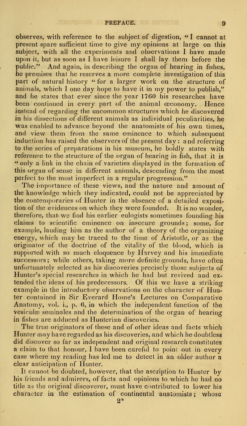 observes, with reference to the subject of digestion,  I cannot at present spare sufficient time to give my opinions at large on this subject, with all the experiments and observations I have made upon it, but as soon as I have leisure I shall lay them before the public. And again, in describing the organ of hearing in fishes, he premises that he reserves a more complete investigation of this part of natural history  for a larger work on the structure of animals, which I one day hope to have it in my power to publish, and he states that ever since the year 1760 his researches have been continued in every part of the animal ceconomy. Hence instead of regarding the uncommon structures which he discovered in his dissections of different animals as individual peculiarities, he was enabled to advance beyond the anatomists of his own times, and view them from the same eminence to which subsequent induction has raised the observers of the present day : and referring to the series of preparations in his museum, he boldly states with reference to the structure of the organ of hearing in fish, that it is only a link in the chain of varieties displayed in the formation of this organ of sense in different animals, descending from the most perfect to the most imperfect in a regular progression. The importance of these views, and the nature and amount of the knowledge which they indicated, could not be appreciated by the contemporaries of Hunter in the absence of a detailed exposi- tion of the evidences on which they were founded. It is no wonder, therefore, that we find his earlier eulogists sometimes founding his claims to scientific eminence on insecure grounds; some, for example, lauding him as the author of a theory of the organizing energy, which may be traced to the time of Aristotle, or as the originator of the doctrine of the vitality of the blood, which is supported with so much eloquence by Harvey and his immediate successors; while others, taking more definite grounds, have often unfortunately selected as his discoveries precisely those subjects of Hunter's special researches in which he had but revived and ex- tended the ideas of his predecessors. Of this we have a striking example in the introductory observations on the character of Hun- ter contained in Sir Everard Home's Lectures on Comparative Anatomy, vol. i., p. 6, in which the independent function of the vesiculas seminales and the determination of the organ of hearing in fishes are adduced as Hunterian discoveries. The true originators of these and of other ideas and facts which Hunter may have regarded as his discoveries, and which he doubtless did discover so far as independent and original research constitutes a claim to that honour, I have been careful to poim out in every case where my reading has led me to detect in an older author a clear anticipation of Hunter. It cannot be doubted, however, that the ascription to Hunter by his friends and admirers, of facts and opinions to which he had no title as the original discoverer, must have contributed to lower his character in the estimation of continental anatomists; whose 2*