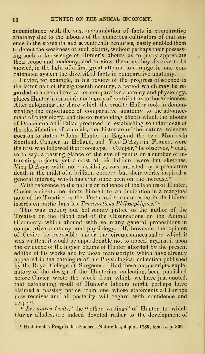 acquaintance with the vast accumulation of facts in comparative anatomy due to the labours of the numerous cultivators of that sci- ence in the sixteenth and seventeenth centuries, easily enabled them to detect the weakness of such claims, without perhaps their possess- ing such a knowledge of Hunter's labours as to justly appreciate their scope and tendency, and to view them, as they deserve to be viewed, in the light of a first great attempt to arrange in one con- catenated system the diversified facts in comparative anatomy. Cuvier, for example, in his review of the progress of science in the latter half of the eighteenth century, a period which may be re- garded as a second revival of comparative anatomy and physiology, places Hunter in an inferior category of contributors to those sciences. After eulogizing the share which the erudite Haller took in demon- strating the importance of comparative anatomy to the advance- ment of physiology, and the corresponding effects which the labours of Daubenton and Pallas produced in establishing sounder ideas of the classification of animals, the historian of the natural sciences goes on to state:  John Hunter in England, the two Monros in Scotland, Camper in Holland, and Vicq D'Azyr in France, were the first who followed their footsteps. Camper, he observes, cast, so to say, a passing glance of the eye of genius on a number of in- teresting objects, yet almost all his labours were but sketches. Vicq D'Azyr, with more assiduity, was arrested by a premature death in the midst of a brilliant career ; but their works inspired a general interest, which has ever since been on the increase. With reference to the nature or influence of the labours of Hunter, Cuvier is silent; he limits himself to an indication in a marginal note of the Treatise on the Teeth and  les autres ecrits de Hunter insares en partiedans les Transactions Philosophiques.* This was meting out but scanty justice to the author of the Treatise on the Blood and of the Observations on the Animal (Economy, which abound with so many general propositions in comparative anatomy and physiology. If, however, this opinion of Cuvier be excusable under the circumstances under which it was written, it would be unpardonable not to appeal against it upon the evidence of the higher claims of Hunter afforded by the present edition of his works and by those manuscripts which have already appeared in the catalogue of his Physiological collection published by the Royal College of Surgeons. Had these manuscripts, expla- natory of the design of the Hunterian collection, been published before Cuvier wrote the work from which we have just quoted, that astonishing result of Hunter's labours might perhaps have claimed a passing notice from one whose statements all Europe now receives and all posterity will regard with confidence and respect.  Les autres ecn'ts, the  other writings of Hunter to which Cuvier alludes, are indeed devoted rather to the development of * Histoire des Progres des Sciences Naturelles, depuis 1789, torn, i., p. 302