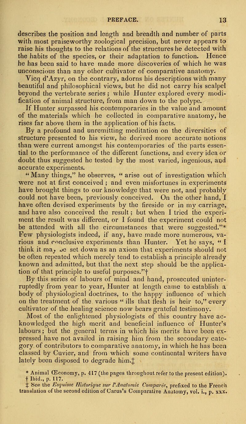 describes the position and length and breadth and number of parts with most praiseworthy zoological precision, but never appears to raise his thoughts to the relations of the structures he detected with the habits of the species, or their adaptation to function. Hence he has been said to have made more discoveries of which he was unconscious than any other cultivator of comparative anatomy. Vicq d'Azyr, on the contrary, adorns his descriptions with many beautiful and philosophical views, but he did not carry his scalpel beyond the vertebrate series; while Hunter explored every modi- fication of animal structure, from man down to the polype. If Hunter surpassed his contemporaries in the value and amount of the materials which he collected in comparative anatomy, he rises far above them in the application of his facts. By a profound and unremitting meditation on the diversities of structure presented to his view, he derived more accurate notions than were current amongst his contemporaries of the parts essen- tial to the performance of the different functions, and every idea or doubt thus suggested he tested by the most varied, ingenious, and accurate experiments. Many things, he observes,  arise out of investigation which were not at first conceived ; and even misfortunes in experiments have brought things to our knowledge that were not, and probably could not have been, previously conceived. On the other hand, I have often devised experiments by the fireside or in my carriage, and have also conceived the result; but when I tried the experi- ment the result was different, or I found the experiment could not be attended with all the circumstances that were suggested.* Few physiologists indeed, if any, have made more numerous, va- rious and conclusive experiments than Hunter. Yet he says,  I think it ma^ ^e set down as an axiom that experiments should not be often repeated which merely tend to establish a principle already known and admitted, but that the next step should be the applica- tion of that principle to useful purposes.''! By this series of labours of mind and hand, prosecuted uninter- ruptedly from year to year, Hunter at length came to establish a body of physiological doctrines, to the happy influence of which on the treatment of the various  ills that flesh is heir to, every cultivator of the healing science now bears grateful testimony. Most of the enlightened physiologists of this country have ac- knowledged the high merit and beneficial influence of Hunter's labours; but the general terms in which his merits have been ex- pressed have not availed in raising him from the secondary cate- gory of contributors to comparative anatomy, in which he has been classed by Cuvier, and from which some continental writers have lately been disposed to degrade him.J * Animal (Economy, p. 417 (the pages throughout refer to the present edition), f Ibid., p. 117. ^ See the Esquisse Historique sur PJlnalomie Comparee, prefixed to the French translation of the second edition of Carus's Comparative Anatomy, vol. i.f p. xxx.