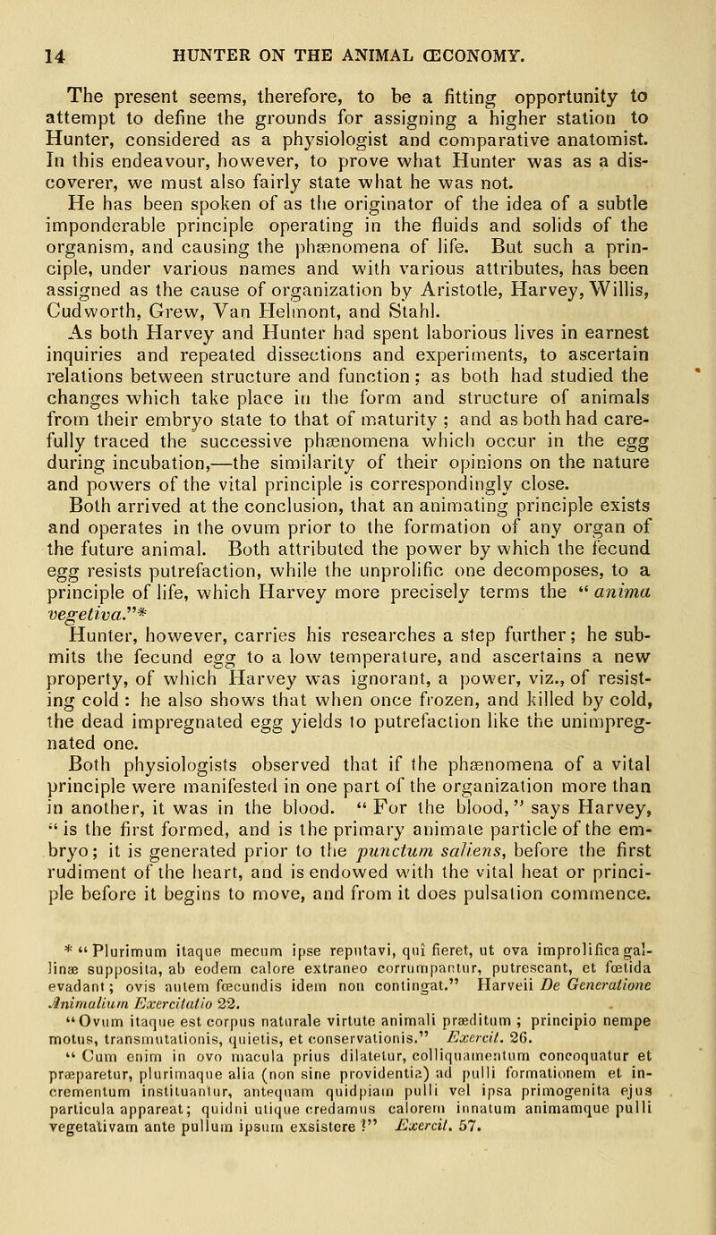 The present seems, therefore, to be a fitting opportunity to attempt to define the grounds for assigning a higher station to Hunter, considered as a physiologist and comparative anatomist. In this endeavour, however, to prove what Hunter was as a dis- coverer, we must also fairly state what he was not. He has been spoken of as the originator of the idea of a subtle imponderable principle operating in the fluids and solids of the organism, and causing the pheenomena of life. But such a prin- ciple, under various names and with various attributes, has been assigned as the cause of organization by Aristotle, Harvey, Willis, Cudworth, Grew, Van Helmont, and Stahl. As both Harvey and Hunter had spent laborious lives in earnest inquiries and repeated dissections and experiments, to ascertain relations between structure and function ; as both had studied the changes which take place in the form and structure of animals from their embryo state to that of maturity ; and as both had care- fully traced the successive phsenomena which occur in the egg during incubation,—the similarity of their opinions on the nature and powers of the vital principle is correspondingly close. Both arrived at the conclusion, that an animating principle exists and operates in the ovum prior to the formation of any organ of the future animal. Both attributed the power by which the fecund egg resists putrefaction, while the unprolific one decomposes, to a principle of life, which Harvey more precisely terms the  anima vegetiva* Hunter, however, carries his researches a step further; he sub- mits the fecund egg to a low temperature, and ascertains a new property, of which Harvey was ignorant, a power, viz., of resist- ing cold : he also shows that when once frozen, and killed by cold, the dead impregnated egg yields to putrefaction like the unimpreg- nated one. Both physiologists observed that if the phasnomena of a vital principle were manifested in one part of the organization more than in another, it was in the blood. For the blood, says Harvey, is the first formed, and is the primary animate particle of the em- bryo; it is generated prior to the punctum sal/ens, before the first rudiment of the heart, and is endowed with the vital heat or princi- ple before it begins to move, and from it does pulsation commence. *Plurimum itaque mecum ipse repntavi, qui fieret, ut ova improlificaga!- linae supposita, ab eodem calore extraneo corrumpantur, putrescant, et fcetida evadant; ovis atilem foecundis idem non contingat. Harveii De Generatione Ardmalium Exercitatio 22. Ovum itaque est corpus naturale virtute animali preeditum ; principio nempe motus, transmutationis, quietis, et oonservationis. Exercit. 26.  Cum enim in ovo macula prius dilatetur, cblliquamenlum concoquatur et preeparetur, plurimaque alia (non sine providentia) ad pulli formationem et in- crementum instituanlur, antpqnam quidpiam pulli vel ipsa primogenita ejus particula appareat; quidni utique c.redamus calorem innatum animamque pulli vegetalivam ante pullum ipsum exsistcre V Exercit, 57.