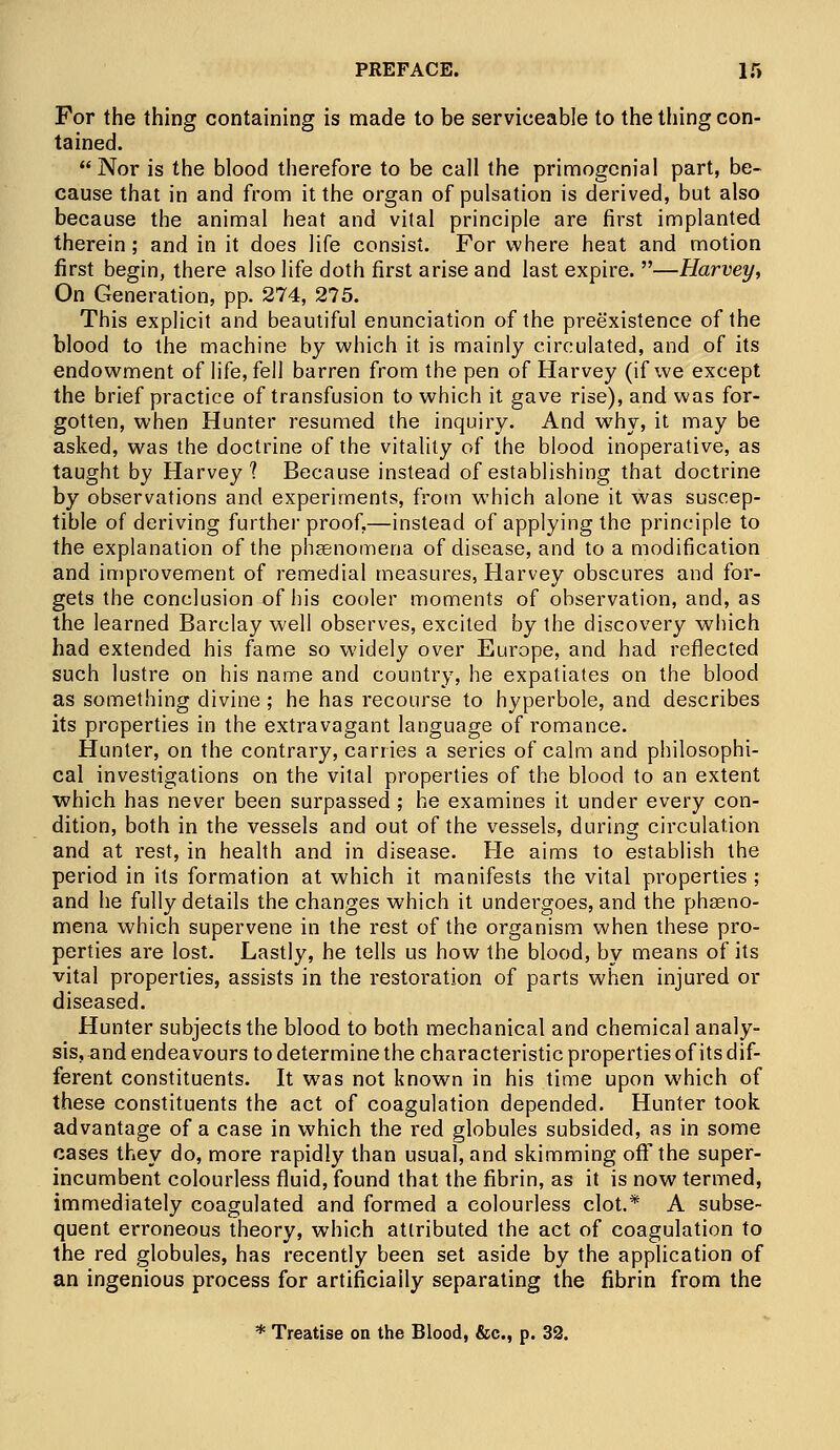 For the thing containing is made to be serviceable to the thing con- tained. Nor is the blood therefore to be call the primogcnial part, be- cause that in and from it the organ of pulsation is derived, but also because the animal heat and vital principle are first implanted therein; and in it does life consist. For where heat and motion first begin, there also life doth first arise and last expire. —Harvey, On Generation, pp. 274, 275. This explicit and beautiful enunciation of the preexistence of the blood to the machine by which it is mainly circulated, and of its endowment of life, fell barren from the pen of Harvey (if we except the brief practice of transfusion to which it gave rise), and was for- gotten, when Hunter resumed the inquiry. And why, it may be asked, was the doctrine of the vitality of the blood inoperative, as taught by Harvey? Because instead of establishing that doctrine by observations and experiments, from which alone it was suscep- tible of deriving further proof,—instead of applying the principle to the explanation of the phaenomena of disease, and to a modification and improvement of remedial measures, Harvey obscures and for- gets the conclusion of his cooler moments of observation, and, as the learned Barclay well observes, excited by the discovery which had extended his fame so widely over Europe, and had reflected such lustre on his name and country, he expatiates on the blood as something divine ; he has recourse to hyperbole, and describes its properties in the extravagant language of romance. Hunter, on the contrary, carries a series of calm and philosophi- cal investigations on the vital properties of the blood to an extent which has never been surpassed; he examines it under every con- dition, both in the vessels and out of the vessels, during circulation and at rest, in health and in disease. He aims to establish the period in its formation at which it manifests the vital properties ; and he fully details the changes which it undergoes, and the phaeno- mena which supervene in the rest of the organism when these pro- perties are lost. Lastly, he tells us how the blood, by means of its vital properties, assists in the restoration of parts when injured or diseased. Hunter subjects the blood to both mechanical and chemical analy- sis, and endeavours to determine the characteristic properties of its dif- ferent constituents. It was not known in his time upon which of these constituents the act of coagulation depended. Hunter took advantage of a case in which the red globules subsided, as in some cases they do, more rapidly than usual, and skimming off the super- incumbent colourless fluid, found that the fibrin, as it is now termed, immediately coagulated and formed a colourless clot.* A subse- quent erroneous theory, which attributed the act of coagulation to the red globules, has recently been set aside by the application of an ingenious process for artificially separating the fibrin from the