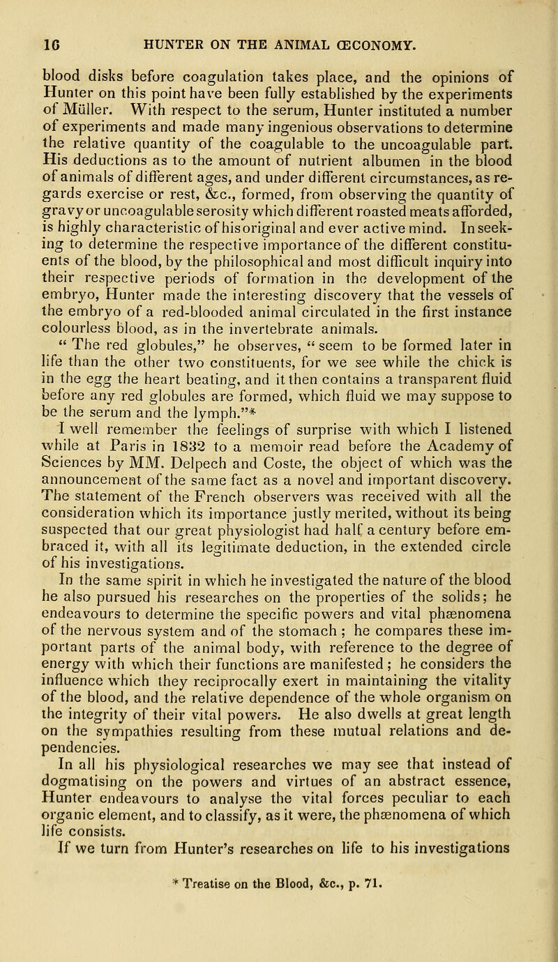 blood disks before coagulation takes place, and the opinions of Hunter on this point have been fully established by the experiments of Miiller. With respect to the serum, Hunter instituted a number of experiments and made many ingenious observations to determine the relative quantity of the coagulable to the uncoagulable part. His deductions as to the amount of nutrient albumen in the blood of animals of different ages, and under different circumstances, as re- gards exercise or rest, &c, formed, from observing the quantity of gravy or uncoagulable serosity which different roasted meats afforded, is highly characteristic of his original and ever active mind. In seek- ing to determine the respective importance of the different constitu- ents of the blood, by the philosophical and most difficult inquiry into their respective periods of formation in the development of the embryo, Hunter made the interesting discovery that the vessels of the embryo of a red-blooded animal circulated in the first instance colourless blood, as in the invertebrate animals.  The red globules, he observes,  seem to be formed later in life than the other two constituents, for we see while the chick is in the egg the heart beating, and it then contains a transparent fluid before any red globules are formed, which fluid we may suppose to be the serum and the lymph.* I well remember the feelings of surprise with which I listened while at Paris in 1832 to a memoir read before the Academy of Sciences by MM. Delpech and Coste, the object of which was the announcement of the same fact as a novel and important discovery. The statement of the French observers was received with all the consideration which its importance justly merited, without its being suspected that our great physiologist had half a century before em- braced it, with all its legitimate deduction, in the extended circle of his investigations. In the same spirit in which he investigated the nature of the blood he also pursued his researches on the properties of the solids; he endeavours to determine the specific powers and vital phaenomena of the nervous system and of the stomach ; he compares these im- portant parts of the animal body, with reference to the degree of energy with which their functions are manifested ; he considers the influence which they reciprocally exert in maintaining the vitality of the blood, and the relative dependence of the whole organism on the integrity of their vital powers. He also dwells at great length on the sympathies resulting from these mutual relations and de- pendencies. In all his physiological researches we may see that instead of dogmatising on the powers and virtues of an abstract essence, Hunter endeavours to analyse the vital forces peculiar to each organic element, and to classify, as it were, the phaenomena of which life consists. If we turn from Hunter's researches on life to his investigations