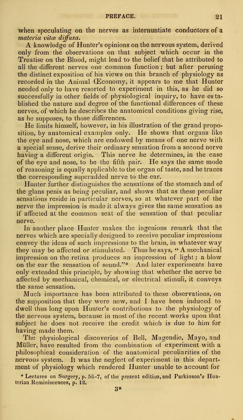 when speculating on the nerves as internuntiate conductors of a materia vitce diffusa. A knowledge of Hunter's opinions on the nervous system, derived only from the observations on that subject which occur in the Treatise on the Blood, might lead to the belief that he attributed to all the different nerves one common function ; but after perusing the distinct exposition of his views on this branch of physiology as recorded in the Animal (Economy, it appears to me that Hunter needed only to have resorted to experiment in this, as he did so successfully in other fields of physiological inquiry, to have esta- blished the nature and degree of the functional differences of these nerves, of which he describes the anatomical conditions giving rise, as he supposes, to those differences. He limits himself, however, in his illustration of the grand propo- sition, by anatomical examples only. He shows that organs like the eye and nose, which are endowed by means of one nerve with a special sense, derive their ordinary sensation from a second nerve having a different origin. This nerve he determines, in the case of the eye and nose, to be the fifth pair. He says the same mode of reasoning is equally applicable to the organ of taste, and he traces the corresponding superadded nerve to the ear. Hunter further distinguishes the sensations of the stomach and of the glans penis as being peculiar, and shows that as these peculiar sensations reside in particular nerves, so at whatever part of the nerve the impression is made it always gives the same sensation as if affected at the common seat of the sensation of that peculiar nerve. In another place Hunter makes the ingenious remark that the nerves which are specially designed to receive peculiar impressions convey the ideas of such impressions to the brain, in whatever way they may be affected or stimulated. Thus he says,  A mechanical impression on the retina produces an impression of light; a blow on the ear the sensation of sound.* And later experiments have only extended this principle, by showing that whether the nerve be affected by mechanical, chemical, or electrical stimuli, it conveys the same sensation. Much importance has been attributed to these observations, on the supposition that they were new, and I have been induced to dwell thus long upon Hunter's contributions to the physiology of the nervous system, because in most of the recent works upon that subject he does not receive the credit which is due to him for having made them. The physiological discoveries of Bell, Magendie, Mayo, and Muller, have resulted from the combination of experiment with a philosophical consideration of the anatomical peculiarities of the nervous system. It was the neglect of experiment in this depart- ment of physiology which rendered Hunter unable to account for * Lectures on Surgery, p. 56-7, of the present edition, and Parkinson's Hua- terian Reminiscences, p. 12. 3*