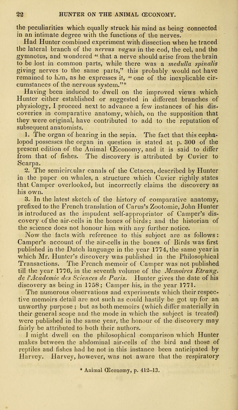 the peculiarities which equally struck his mind as being connected in an intimate degree with the functions of the nerves. Had Hunter combined experiment with dissection when he traced the lateral branch of the nervus vagus in the cod, the eel, and the gymnotus, and wondered  that a nerve should arise from the brain to be lost in common parts, while there was a medulla spinalis giving nerves to the same parts, this probably would not have remained to him, as he expresses it,  one of the inexplicable cir- cumstances of the nervous system.* Having been induced to dwell on the improved views which Hunter either established or suggested in different branches of physiology, I proceed next to advance a few instances of his dis- coveries in comparative anatomy, which, on the supposition that they were original, have contributed to add to the reputation of subsequent anatomists. 1. The organ of hearing in the sepia. The fact that this cepha- lopod possesses ihe organ in question is stated at p. 300 of the present edition of the Animal (Economy, and it is said to differ from that of fishes. The discovery is attributed by Cuvier to Scarpa. 2. The semicircular canals of the Cetacea, described by Hunter in the paper on whales, a structure which Cuvier rightly states that Camper overlooked, but incorrectly claims the discovery as his own. 3. In the latest sketch of the history of comparative anatomy, prefixed to the French translation of Carus's Zootomie, John Hunter is introduced as the impudent self-appropriator of Camper's dis- covery of the air-cells in the bones of birds; and the historian of the science does not honour him with any further notice. Now the facts with reference to this subject are as follows: Camper's account of the air-cells in the bones of Birds was first published in the Dutch language in the year 1774, the same year in which Mr. Hunter's discovery was published in the Philosophical Transactions. The French memoir of Camper was not published till the year 1776, in the seventh volume of the Memoires Etrang. de VAcademie des Sciences de Paris. Hunter gives the date of his discovery as being in 1758; Camper his, in the year 1771. The numerous observations and experiments which their respec- tive memoirs detail are not such as could hastily be got up for an unworthy purpose ; but as both memoirs (which differ materially in their general scope and the mode in which the subject is treated) were published in the same year, the honour of the discovery may fairly be attributed to both their authors. J might dwell on the philosophical comparison which Hunter makes between the abdominal air-cells of the bird and those of reptiles and fishes had he not in this instance been anticipated by Harvey. Harvey, however, was not aware that the respiratory * Animal (Economy, p. 412-13.