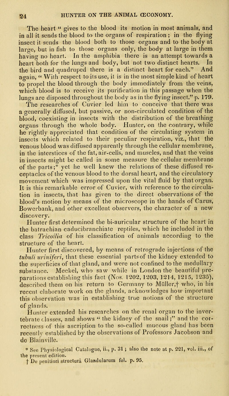 The heart  gives to the blood its motion in most animals, and in all it sends the blood to the organs of respiration; in the flying insect it sends the blood both to those organs and to the body at lar^e, but in fish to those organs only, the body at large in them having no heart. In the amphibia there is an attempt towards a heart both for the lungs and body, but not two distinct hearts. In the bird and quadruped there is a distinct heart for each. And again,  With respect to its use, it is in the most simple kind of heart to propel the blood through the body immediately from the veins, ■which blood is to receive its purification in this passage when the lungs are disposed throughout the body as in the flying insect. p. 179. The researches of Cuvier led him to conceive that there was a generally diffused, but passive, or non-circulated condition of the blood, coexisting in insects with the distribution of the breathing organs through the whole body. Hunter, on the contrary, while he rightly appreciated that condition of the circulating system in insects which related to their peculiar respiration, viz., that the venous blood was diffused apparently through the cellular membrane, in the interstices of the fat, air-cells, and muscles, and that the veins in insects might be called in some measure the cellular membrane of the parts;* yet he well knew the relations of these diffused re- ceptacles of the venous blood to the dorsal heart, and the circulatory movement which was impressed upon the vital fluid by that organ. It is this remarkable error of Cuvier, with reference to the circula- tion in insects, that has given to the direct observations of the blood's motion by means of the microscope in the hands of Carus, Bowerbank, and other excellent observers, the character of a new discovery. Hunter first determined the bi-auricular structure of the heart in the batrachian caducibranchiate reptiles, which he included in the class Tricoilia of his classification of animals according to the structure of the heart. Hunter first discovered, by means of retrograde injections of the tubuli uriniferi, that these essential partsof the kidney extended to the superficies of that gland, and were not confined to the medullary substance. Meckel, who saw while in London the beautiful pre- parations establishing this fact (Nos. 1202, 1203, 1214, 1215, 1235), described them on his return to Germany to Aluller,f who, in his recent elaborate work on the glands, acknowledges how important this observation was in establishing true notions of the structure of glands. Hunter extended his researches on the renal organ to the inver- tebrate classes, and shows  the kidney of the snail; and the cor- rectness of this ascription to the so-called mucous gland has been recently established by the observations of Professors Jacobson and de Blainville. * See Physiological Catalogue, ii., p. 31 ; also the note at p. 221, vol. iii., of the present edition. f De penitiori structura Glandularum fol. p. 95.