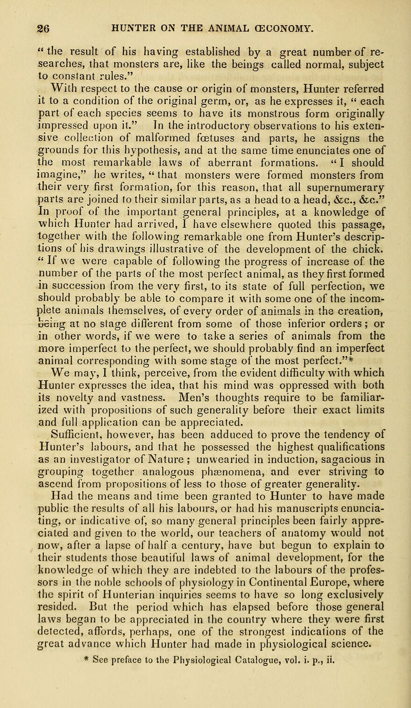 the result of his having established by a great number of re- searches, that monsters are, like the beings called normal, subject to constant rules. With respect to the cause or origin of monsters, Hunter referred it to a condition of the original germ, or, as he expresses it,  each part of each species seems to have its monstrous form originally impressed upon it. In the introductory observations to his exten- sive collection of malformed foetuses and parts, he assigns the grounds for this hypothesis, and at the same time enunciates one of the most remarkable laws of aberrant formations. I should imagine, he writes,  that monsters were formed monsters from their very first formation, for this reason, that all supernumerary parts are joined to their similar parts, as a head to a head, &c, &c. In proof of the important general principles, at a knowledge of which Hunter had arrived, I have elsewhere quoted this passage, together with the following remarkable one from Hunter's descrip- tions of his drawings illustrative of the development of the chick.  If we were capable of following the progress of increase of the number of the parts of the most perfect animal, as they first formed in succession from the very first, to its state of full perfection, we should probably be able to compare it with some one of the incom- plete animals themselves, of every order of animals in the creation, being at no stage different from some of those inferior orders; or in other words, if we were to take a series of animals from the more imperfect to the perfect, we should probably find an imperfect animal corresponding with some stage of the most perfect.* We ma}1,1 think, perceive, from the evident difficulty with which Hunter expresses the idea, that his mind was oppressed with both its novelty and vastness. Men's thoughts require to be familiar- ized with propositions of such generality before their exact limits and full application can be appreciated. Sufficient, however, has been adduced to prove the tendency of Hunter's labours, and that he possessed the highest qualifications as an investigator of Nature ; unwearied in induction, sagacious in grouping together analogous phenomena, and ever striving to ascend from propositions of less to those of greater generality. Had the means and time been granted to Hunter to have made public the results of all his labours, or had his manuscripts enuncia- ting, or indicative of, so many general principles been fairly appre- ciated and given to the world, our teachers of anatomy would not now, after a lapse of half a century, have but begun to explain to their students those beautiful laws of animal development, for the knowledge of which they are indebted to the labours of the profes- sors in the noble schools of physiology in Continental Europe, where the spirit of Hunterian inquiries seems to have so long exclusively resided. But ihe period which has elapsed before those general laws began to be appreciated in the country where they were first detected, affords, perhaps, one of the strongest indications of the great advance which Hunter had made in physiological science. * See preface to the Physiological Catalogue, vol. i. p., ii.