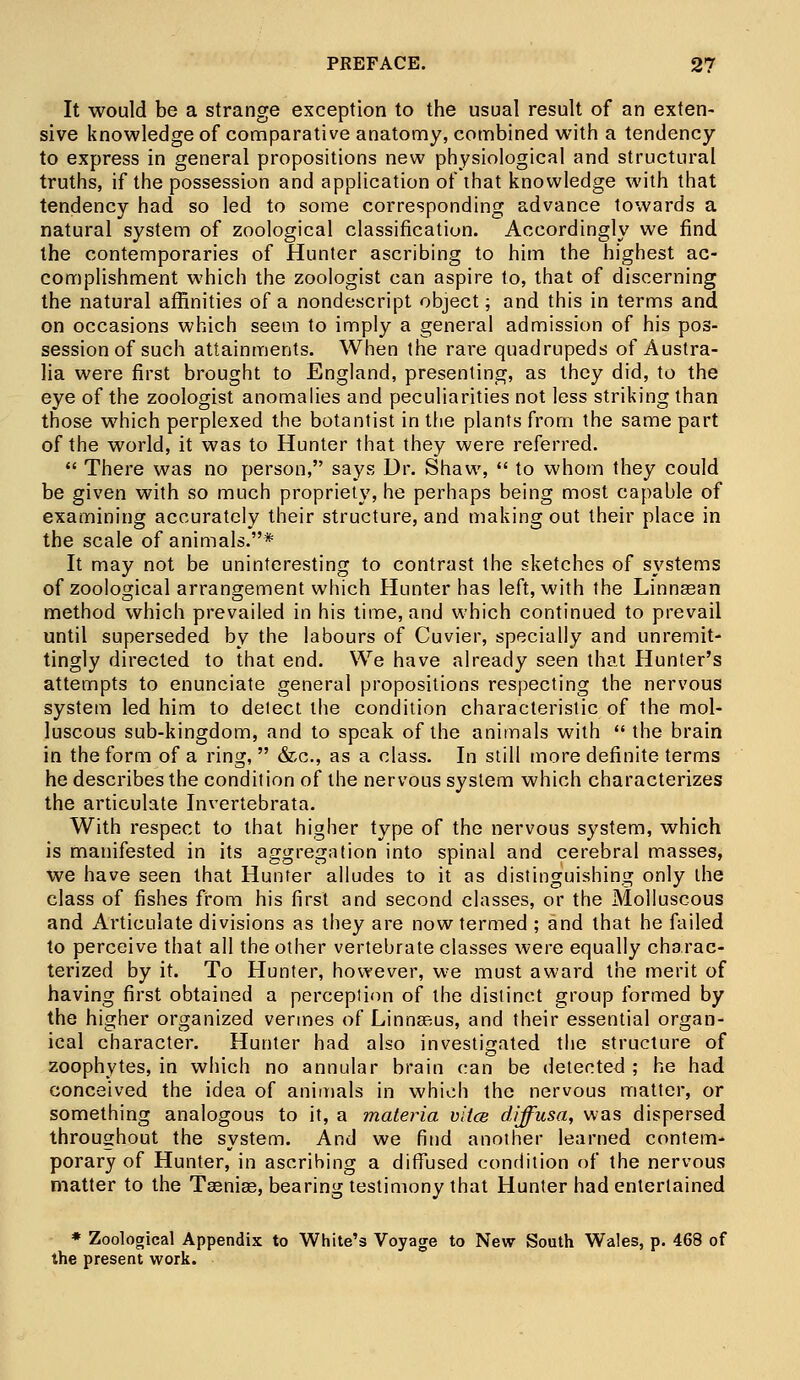 It would be a strange exception to the usual result of an exten- sive knowledge of comparative anatomy, combined with a tendency to express in general propositions new physiological and structural truths, if the possession and application of that knowledge with that tendency had so led to some corresponding advance towards a natural system of zoological classification. Accordingly we find the contemporaries of Hunter ascribing to him the highest ac- complishment which the zoologist can aspire to, that of discerning the natural affinities of a nondescript object; and this in terms and on occasions which seem to imply a general admission of his pos- session of such attainments. When the rare quadrupeds of Austra- lia were first brought to England, presenting, as they did, to the eye of the zoologist anomalies and peculiarities not less striking than those which perplexed the botantist in the plants from the same part of the world, it was to Hunter that they were referred.  There was no person, says Dr. Shaw,  to whom they could be given with so much propriety, he perhaps being most capable of examining accurately their structure, and making out their place in the scale of animals.* It may not be uninteresting to contrast the sketches of systems of zoological arrangement which Hunter has left, with the Linnasan method which prevailed in his time, and which continued to prevail until superseded by the labours of Cuvier, specially and unremit- tingly directed to that end. We have already seen that Hunter's attempts to enunciate general propositions respecting the nervous system led him to detect the condition characteristic of the mol- luscous sub-kingdom, and to speak of the animals with  the brain in the form of a ring,  &c, as a class. In still more definite terms he describes the condition of the nervous system which characterizes the articulate Invertebrata. With respect to that higher type of the nervous system, which is manifested in its aggregation into spinal and cerebral masses, we have seen that Hunter alludes to it as distinguishing only the class of fishes from his first and second classes, or the Molluscous and Articulate divisions as they are now termed ; and that he failed to perceive that all the other vertebrate classes were equally charac- terized by it. To Hunter, however, we must award the merit of having first obtained a perceplion of the distinct group formed by the higher organized vermes of Linnasus, and their essential organ- ical character. Hunter had also investigated the structure of zoophytes, in which no annular brain can be detected ; he had conceived the idea of animals in which the nervous matter, or something analogous to it, a materia vitce diffusa, was dispersed throughout the system. And we find another learned contem- porary of Hunter, in ascribing a diffused condition of the nervous matter to the Tasniae, bearing testimony that Hunter had entertained * Zoological Appendix to White's Voyage to New South Wales, p. 468 of the present work.