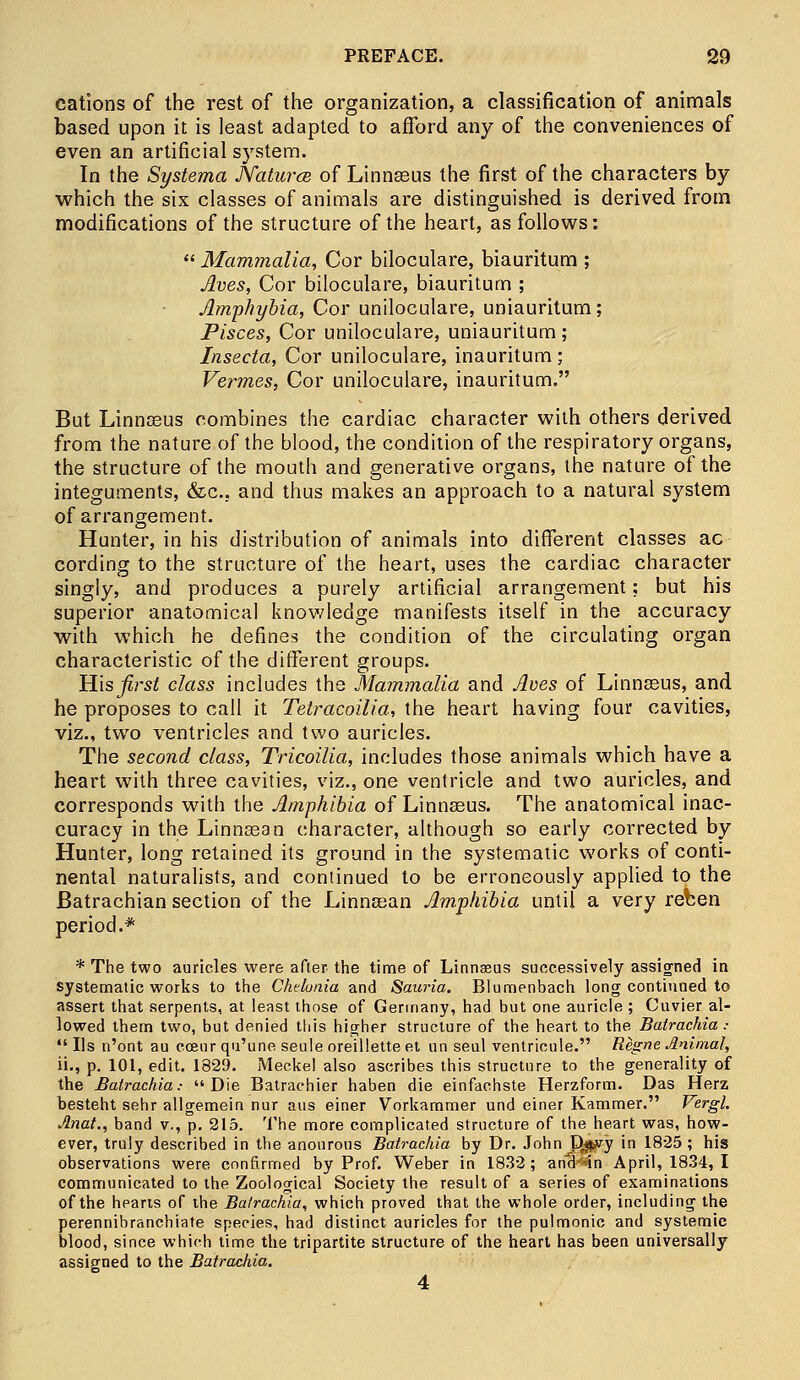 cations of the rest of the organization, a classification of animals based upon it is least adapted to afford any of the conveniences of even an artificial system. In the Systema Natures of Linnseus the first of the characters by which the six classes of animals are distinguished is derived from modifications of the structure of the heart, as follows:  Mammalia, Cor biloculare, biauritum ; Jives, Cor biloculare, biauritum ; Amphybia, Cor uniloculare, uniauritum; Pisces, Cor uniloculare, uniauritum; Insecta, Cor uniloculare, inauritum ; Vermes, Cor uniloculare, inauritum. But Linneeus combines the cardiac character with others derived from the nature of the blood, the condition of the respiratory organs, the structure of the mouth and generative organs, the nature of the integuments, &c. and thus makes an approach to a natural system of arrangement. Hunter, in his distribution of animals into different classes ac cording to the structure of the heart, uses the cardiac character singly, and produces a purely artificial arrangement; but his superior anatomical knowledge manifests itself in the accuracy with which he defines the condition of the circulating organ characteristic of the different groups. His first class includes the Mammalia and Aves of Linnseus, and he proposes to call it Tetracoilia, the heart having four cavities, viz., two ventricles and two auricles. The second class, Tricoilia, includes those animals which have a heart with three cavities, viz., one ventricle and two auricles, and corresponds with the Amphibia of Linnseus. The anatomical inac- curacy in the Linnsean character, although so early corrected by Hunter, long retained its ground in the systematic works of conti- nental naturalists, and continued to be erroneously applied to the Batrachian section of the Linnsean Amphibia until a very reben period.* * The two auricles were after the time of Linnseus successively assigned in systematic works to the Chelunia and Sauria. Blumenbach long continued to assert that serpents, at least those of Germany, had but one auricle ; Cuvier al- lowed them two, but denied this higher structure of the heart to the Batrachia: lis n'ont au cceur qu'une seule oreilletteet un seul ventricule. Regne Animal, ii., p. 101, edit. 1829. Meckel also ascribes this structure to the generality of the Batrachia.- Die Batrachier haben die einfachste Herzform. Das Herz besteht sehr allgemein nur aus einer Vorkammer und einer Kammer. Vergl. Jlnat., band v., p. 215. The more complicated structure of the heart was, how- ever, truly described in the anourous Batrachia by Dr. John Dj^y in 1825; his observations were confirmed by Prof. Weber in 1832; and-*in April, 1834, I communicated to the Zoological Society the result of a series of examinations of the hearts of the Batrachia, which proved that the whole order, including the perennibranchiate species, had distinct auricles for the pulmonic and systemic blood, since which time the tripartite structure of the heart has been universally assigned to the Batrachia. 4