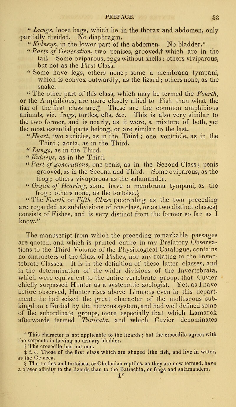  Lungs, loose bags, which lie in the thorax and abdomen, only partially divided. No diaphragm.  Kidneys, in the lower part of the abdomen. No bladder.*  Parts of Generation, two penises, grooved,! which are in the tail. Some oviparous, eggs without shells; others viviparous, but not as the First Class.  Some have legs, others none; some a membrana tympani, which is convex outwardly, as the lizard; others none, as the snake.  The other part of this class, which may be termed the Fourth, or the Amphibious, are more closely allied to Fish than what the fish of the first class are.J These are the common amphibious animals, viz. frogs, turtles, efts, &c. This is also very similar to the two former, and is nearly, as it wTere, a mixture of both, yet the most essential parts belong, or are similar to the last.  Heart, two auricles, as in the Third; one ventricle, as in the Third; aorta, as in the Third.  Lungs, as in the Third. Kidneys, as in the Third.  Part of generations, one penis, as in the Second Class ; penis grooved, as in the Second and Third. Some oviparous, as the frog; others vivaparous as the salamander.  Organ of Hearing, some have a membrana tympani, as the frog ; others none, as the tortoise.§  The Fourth or Fifth Class (according as the two preceding are regarded as subdivisions of one class, or as two distinct classes) consists of Fishes, and is very distinct from the former so far as I know. The manuscript from which the preceding remarkable passages are quoted, and which is printed entire in my Prefatory Observa- tions to the Third Volume of the Physiological Catalogue, contains no characters of the Class of Fishes, nor any relating to the Inver- tebrate Classes. It is in the definition of these latter classes, and in the determination of the wider divisions of the Invertebrata, which were equivalent to the entire vertebrate group, that Cuvier chiefly surpassed Hunter as a systematic zoologist. Yet, as I have before observed, Hunter rises above Linnaeus even in this depart- ment : he had seized the great character of the molluscous sub- kingdom afforded by the nervous system, and had well defined some of the subordinate groups, more especially that which Lamarck afterwards termed Tunicata, and which Cuvier denominates * This character is not applicable to the lizards; but the crocodile agrees with the serpents in having no urinary bladder. f The crocodile has but one. £ c. e. Those of the first class which are shaped like fish, and live in water, as the Cetacea. § The turtles and tortoises, or Chelonian reptiles, as they are now termed, have a closer affinity to the lizards than to the Batrachia, or frogs and salamanders. 4*