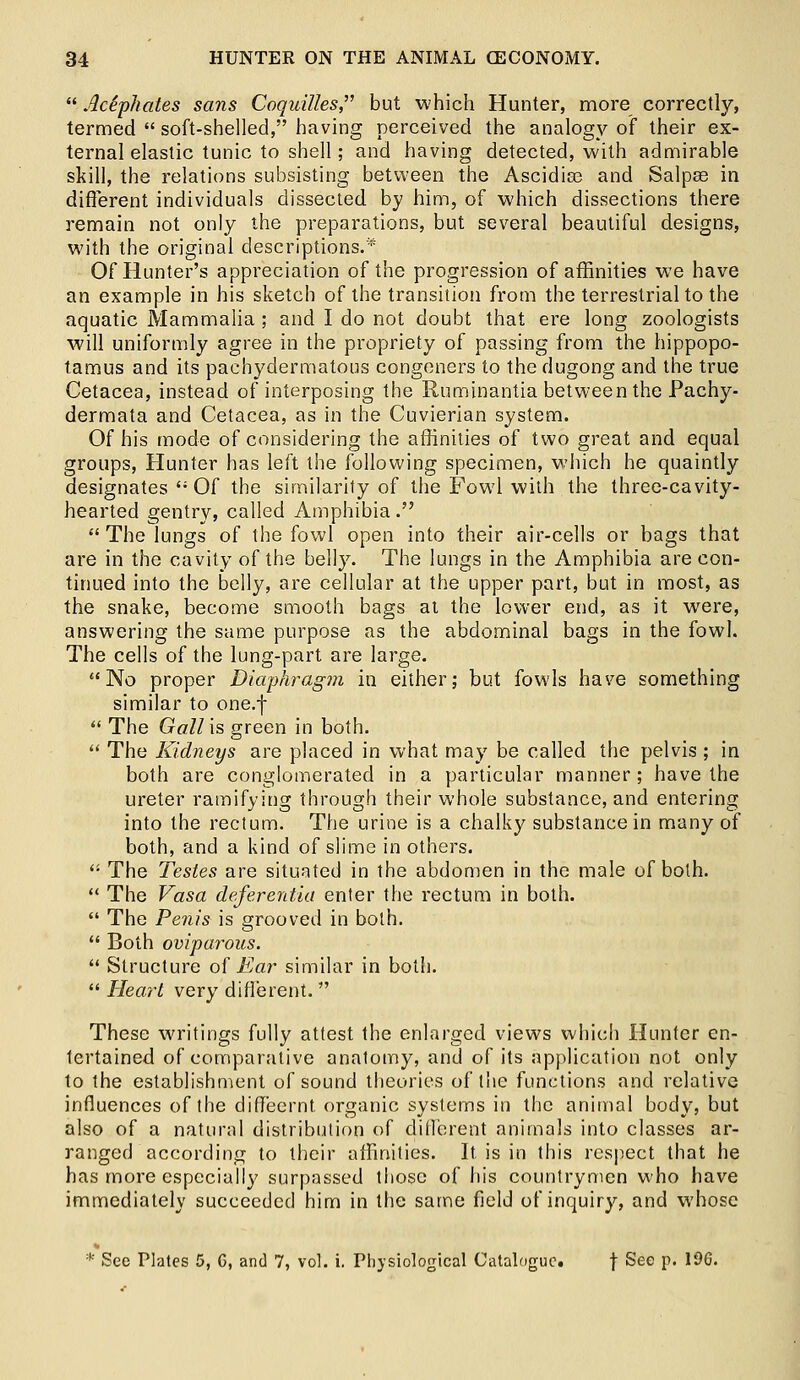  Aciphates sans Coquilles but which Hunter, more correctly, termed  soft-shelled, having perceived the analogy of their ex- ternal elastic tunic to shell; and having detected, with admirable skill, the relations subsisting between the Ascidias and Salpse in different individuals dissected by him, of which dissections there remain not only the preparations, but several beautiful designs, with the original descriptions.'* Of Hunter's appreciation of the progression of affinities we have an example in his sketch of the transition from the terrestrial to the aquatic Mammalia ; and I do not doubt that ere long zoologists will uniformly agree in the propriety of passing from the hippopo- tamus and its pachydermatous congeners to the dugong and the true Cetacea, instead of interposing the Ruminantia between the Pachy- dermata and Cetacea, as in the Cuvierian system. Of his mode of considering the affinities of two great and equal groups, Hunter has left the following specimen, which he quaintly designates ': Of the similarity of the Fowl with the three-cavity- hearted gentry, called Amphibia.  The lungs of the fowl open into their air-cells or bags that are in the cavity of the belly. The lungs in the Amphibia are con- tinued into the belly, are cellular at the upper part, but in most, as the snake, become smooth bags at the lower end, as it were, answering the same purpose as the abdominal bags in the fowl. The cells of the lung-part are large. No proper Diaphragm in either; but fowls have something similar to one.f The Gall is green in both.  The Kidneys are placed in what may be called the pelvis ; in both are conglomerated in a particular manner; have the ureter ramifying through their whole substance, and entering into the rectum. The urine is a chalky substance in many of both, and a kind of slime in others.  The Testes are situated in the abdomen in the male of both.  The Vasa deferentia enter the rectum in both.  The Penis is grooved in both.  Both oviparous.  Structure of Ear similar in both.  Heart very different.  These writings fully attest the enlarged views which Hunter en- tertained of comparative anatomy, and of its application not only to the establishment of sound theories of the functions and relative influences of the diff'eernt organic systems in the animal body, but also of a natural distribution of different animals into classes ar- ranged according to their affinities. It is in this respect that he has more especially surpassed those of his countrymen who have immediately succeeded him in the same field of inquiry, and whose * See Plates 5, G, and 7, vol. i. Physiological Catalogue. f See p. 196.
