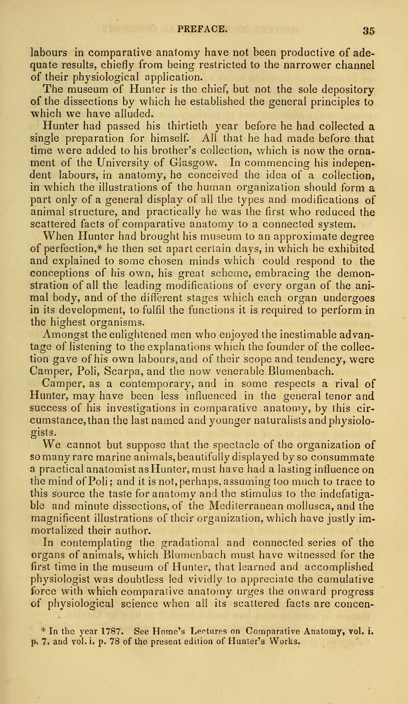 labours in comparative anatomy have not been productive of ade- quate results, chiefly from being restricted to the narrower channel of their physiological application. The museum of Hunter is the chief, but not the sole depository of the dissections by which he established the general principles to which we have alluded. Hunter had passed his thirtieth year before he had collected a single preparation for himself. All that he had made before that time were added to his brother's collection, which is now the orna- ment of the University of Glasgow. In commencing his indepen- dent labours, in anatomy, he conceived the idea of a collection, in which the illustrations of the human organization should form » a part only of a general display of all the types and modifications of animal structure, and practically he was the first who reduced the scattered facts of comparative anatomy to a connected system. When Hunter had brought his museum to an approximate degree of perfection,* he then set apart certain days, in which he exhibited and explained to some chosen minds which could respond to the conceptions of his own, his great scheme, embracing the demon- stration of all the leading modifications of every organ of the ani- mal body, and of the different stages which each organ undergoes in its development, to fulfil the functions it is required to perform in the highest organisms. Amongst the enlightened men who enjoyed the inestimable advan- tage of listening to the explanations which the founder of the collec- tion gave of his own labours, and of their scope and tendency, were Camper, Poli, Scarpa, and the now venerable JBlumenbach. Camper, as a contemporary, and in some respects a rival of Hunter, may have been less influenced in the general tenor and success of his investigations in comparative anatomy, by this cir- cumstance, than the last named and younger naturalists and physiolo- gists. We cannot but suppose that the spectacle of the organization of so many rare marine animals, beautifully displayed by so consummate a practical anatomist asHunter, must have had a lasting influence on the mind of Poli; and it is not, perhaps, assuming too much to trace to this source the taste for anatomy and the stimulus to the indefatiga- ble and minute dissections, of the Mediterranean mollusca, and the magnificent illustrations of their organization, which have justly im- mortalized their author. In contemplating the gradational and connected series of the organs of animals, which Blumenbach must have witnessed for the first time in the museum of Hunter, that learned and accomplished physiologist was doubtless led vividly to appreciate-the cumulative force with which comparative anatomy urges the onward progress of physiological science when all its scattered facts are concen- * In the year 1787. See Home's Lectures on Comparative Anatomy, vol. i. p. 7. and vol. i. p. 78 of the present edition of Hunter's Works.