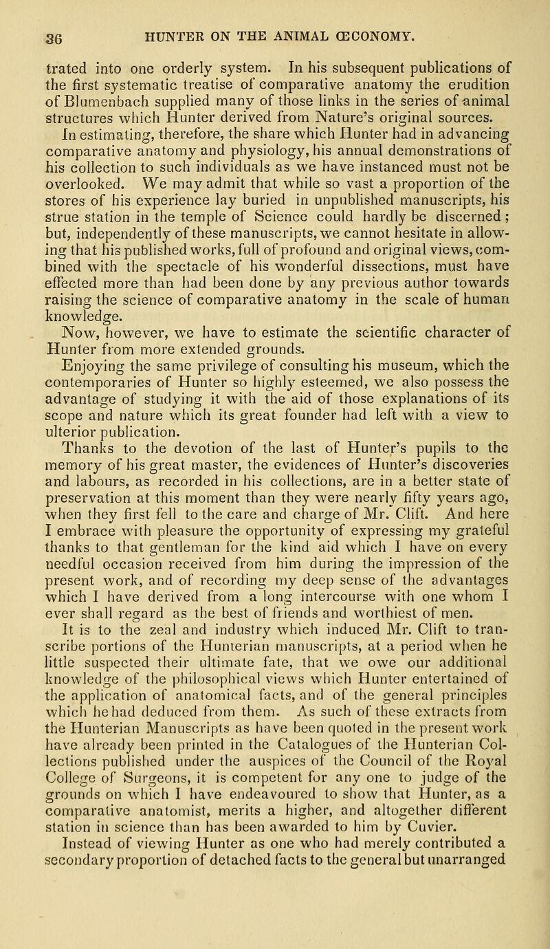 trated into one orderly system. In his subsequent publications of the first systematic treatise of comparative anatomy the erudition of Blumenbach supplied many of those links in the series of-animal structures which Hunter derived from Nature's original sources. In estimating, therefore, the share which Hunter had in advancing comparative anatomy and physiology, his annual demonstrations of his collection to such individuals as we have instanced must not be overlooked. We may admit that while so vast a proportion of the stores of his experience lay buried in unpublished manuscripts, his strue station in the temple of Science could hardly be discerned ; but, independently of these manuscripts, we cannot hesitate in allow- ing that his published works, full of profound and original views, com- bined with the spectacle of his wonderful dissections, must have effected more than had been done by any previous author towards raising the science of comparative anatomy in the scale of human knowledge. Now, however, we have to estimate the scientific character of Hunter from more extended grounds. Enjoying the same privilege of consulting his museum, which the contemporaries of Hunter so highly esteemed, we also possess the advantage of studying it with the aid of those explanations of its scope and nature which its great founder had left with a view to ulterior publication. Thanks to the devotion of the last of Hunter's pupils to the memory of his great master, the evidences of Hunter's discoveries and labours, as recorded in his collections, are in a better state of preservation at this moment than they were nearly fifty years ago, when they first fell to the care and charge of Mr. Clift. And here I embrace with pleasure the opportunity of expressing my grateful thanks to that gentleman for the kind aid which I have on every needful occasion received from him during the impression of the present work, and of recording my deep sense of the advantages which I have derived from a long intercourse with one whom I ever shall regard as the best of friends and worthiest of men. It is to the zeal and industry which induced Mr. Clift to tran- scribe portions of the Hunierian manuscripts, at a period when he little suspected their ultimate fate, that we owe our additional knowledge of the philosophical views which Hunter entertained of the application of anatomical facts, and of the general principles which he had deduced from them. As such of these extracts from the Hunterian Manuscripts as have been quoted in the present work have already been printed in the Catalogues of the Hunterian Col- lections published under the auspices of the Council of the Royal College of Surgeons, it is competent for any one to judge of the grounds on which I have endeavoured to show that Hunter, as a comparative anatomist, merits a higher, and altogether different station in science than has been awarded to him by Cuvier. Instead of viewing Hunter as one who had merely contributed a secondary proportion of detached facts to the general but unarranged