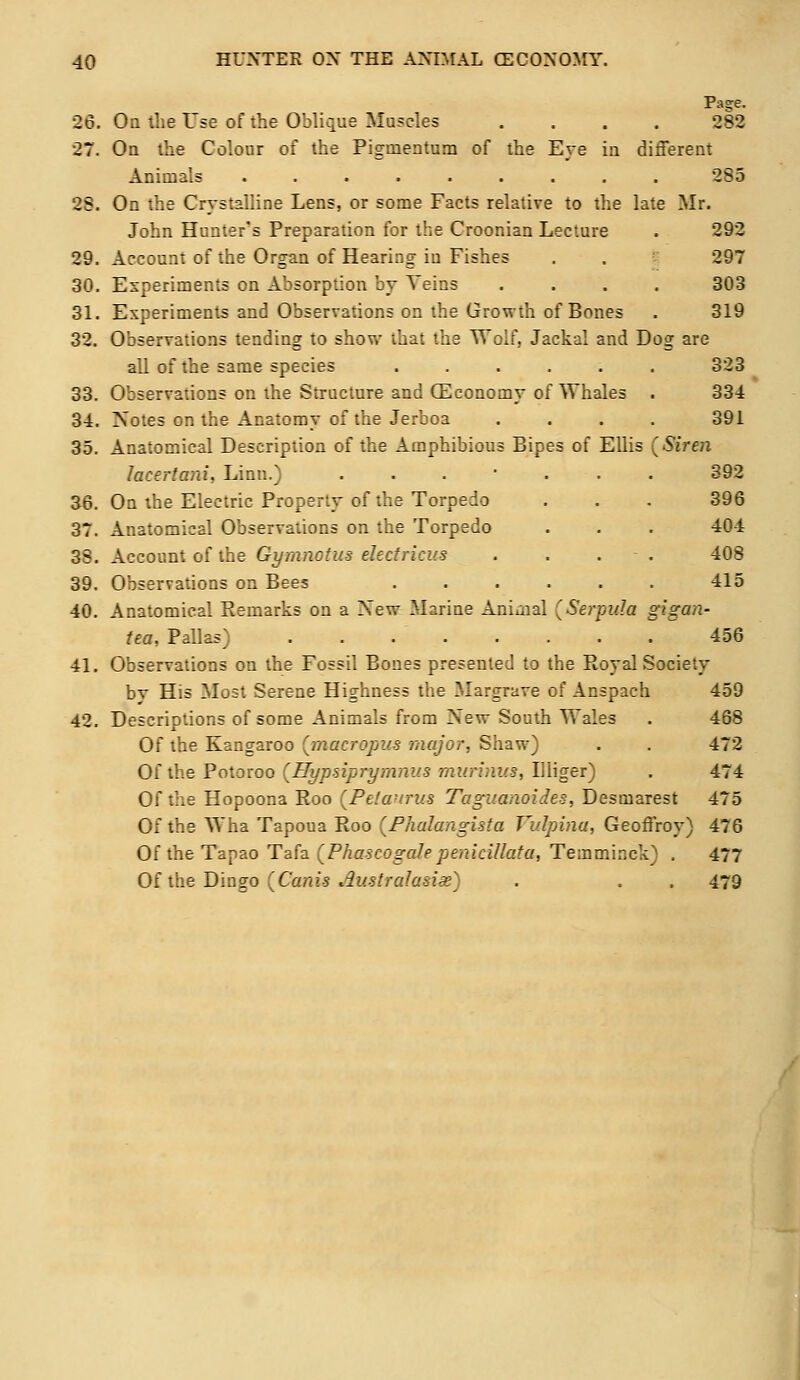 Page. 26. Oa the Use of the Oblique Muscles .... 282 27. On the Colour of the Pigmeatura of the Eye in different Animals ......... 285 88. On the Crystalline Lens, or some Facts relative to the late Mr. John Hunter's Preparation for the Croonian Lecture . 292 29. Account of the Organ of Hearing iu Fishes . . 297 30. Experiments on Absorption by Veins .... 303 31. Experiments and Observations on the Growth of Bones . 319 32. Observations tending to show that the Wolf, Jackal and Dog are all of the same species ...... 323 33. Observations on the Structure and OZconomy of Whales . 334 34. Notes on the Anatomy of the Jerboa .... 391 35. Anatomical Description of the Amphibious Bipes of Ellis (Siren lacertani, Linn.) ....... 392 36. On the Electric Property of the Torpedo . . . 396 37. Anatomical Observations on the Torpedo . . . 401 38. Account of the Gymnotus electricus . . . . 408 39. Observations on Bees 415 40. Anatomical Remarks on a Xew Marine Animal (Serpv.la gigan- tea, Pallas) ^456 41. Observations on the Fossil Bones presented to the Royal Society by His Most Serene Highness the Margrave of Anspach 459 42. Descriptions of some Animals from Xew South Wales . 468 Of the Kangaroo (macropus major, Shaw) . . 472 Of the Potoroo (Hypsiprymnus murinus, Bliger) . 474 Of the Hopoona Roo {Petaurus Taguaaoides, Desmarest 475 Of the Wha Tapoua Roo (Phalangista Vulpinu, Geoffroy) 476 Of the Tapao Tafa (Phascogale penicillata, Temminck) . 477 Of the Dingo {Cards Australasias) . . . 479