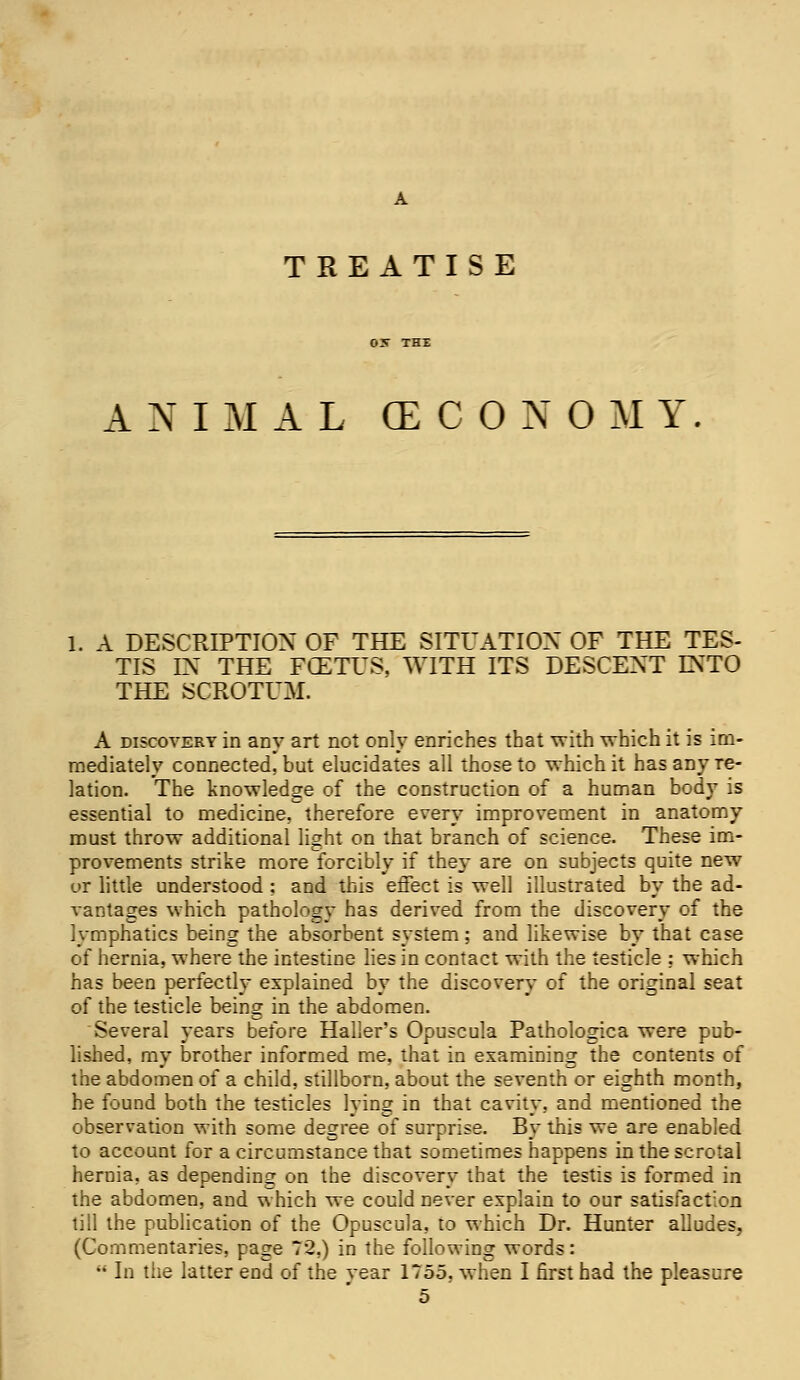 TREATISE ANIMAL (ECONOMY. 1. A DESCRIPTION OF THE SITUATION OF THE TES- TIS IN THE FCETUS, WITH ITS DESCENT INTO THE SCROTUM. A discovery in any art not only enriches that with which it is im- mediately connected, but elucidates all those to which it has any re- lation. The knowledge of the construction of a human body is essential to medicine, therefore every improvement in anatomy must throw additional light on that branch of science. These im- provements strike more forcibly if they are on subjects quite new or little understood; and this effect is well illustrated by the ad- vantages which pathology has derived from the discovery of the lymphatics being the absorbent system; and likewise by that case of hernia, where the intestine lies in contact with the testicle ; which has been perfectly explained by the discovery of the original seat of the testicle being: in the abdomen. Several years before Haller's Opuscula Pathologica were pub- lished, my brother informed me, that in examining the contents of the abdomen of a child, stillborn, about the seventh or eighth month, he found both the testicles lying in that cavity, and mentioned the observation with some degree of surprise. By this we are enabled to account for a circumstance that sometimes happens in the scrotal hernia, as depending on the discovery that the testis is formed in the abdomen, and which we could never explain to our satisfaction till the publication of the Opuscula, to which Dr. Hunter alludes, (Commentaries, page 72,) in the following words: M In the latter end of the year 1755, when I first had the pleasure