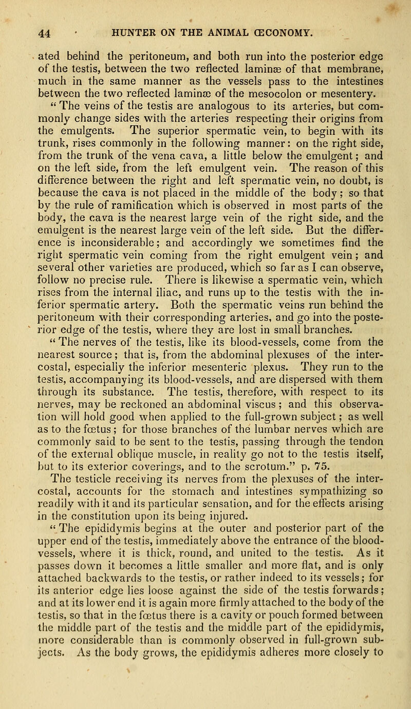 ated behind the peritoneum, and both run into the posterior edge of the testis, between the two reflected laminae of that membrane, much in the same manner as the vessels pass to the intestines between the two reflected laminae of the mesocolon or mesentery.  The veins of the testis are analogous to its arteries, but com- monly change sides with the arteries respecting their origins from the emulgents. The superior spermatic vein, to begin with its trunk, rises commonly in the following manner: on the right side, from the trunk of the vena cava, a little below the emulgent; and on the left side, from the left emulgent vein. The reason of this difference between the right and left spermatic vein, no doubt, is because the cava is not placed in the middle of the body; so that by the rule of ramification which is observed in most parts of the body, the cava is the nearest large vein of the right side, and the emulgent is the nearest large vein of the left side. But the differ- ence is inconsiderable; and accordingly we sometimes find the right spermatic vein coming from the right emulgent vein; and several other varieties are produced, which so far as I can observe, follow no precise rule. There is likewise a spermatic vein, which rises from the internal iliac, and runs up to the testis with the in- ferior spermatic artery. Both the spermatic veins run behind the peritoneum with their corresponding arteries, and go into the poste- rior edge of the testis, where they are lost in small branches.  The nerves of the testis, like its blood-vessels, come from the nearest source; that is, from the abdominal plexuses of the inter- costal, especially the inferior mesenteric plexus. They run to the testis, accompanying its blood-vessels, and are dispersed with them through its substance. The testis, therefore, with respect to its nerves, may be reckoned an abdominal viscus ; and this observa- tion will hold good when applied to the full-grown subject; as well as to the foetus ; for those branches of the lumbar nerves which are commonly said to be sent to the testis, passing through the tendon of the external oblique muscle, in reality go not to the testis itself, but to its exterior coverings, and to the scrotum. p. 75. The testicle receiving its nerves from the plexuses of the inter- costal, accounts for the stomach and intestines sympathizing so readily with it and its particular sensation, and for the effects arising in the constitution upon its being injured.  The epididymis begins at the outer and posterior part of the upper end of the testis, immediately above the entrance of the blood- vessels, where it is thick, round, and united to the testis. As it passes down it becomes a little smaller and more flat, and is only attached backwards to the testis, or rather indeed to its vessels; for its anterior edge lies loose against the side of the testis forwards; and at its lower end it is again more firmly attached to the body of the testis, so that in the foetus there is a cavity or pouch formed between the middle part of the testis and the middle part of the epididymis, more considerable than is commonly observed in full-grown sub- jects. As the body grows, the epididymis adheres more closely to