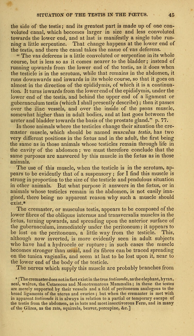 the side of the testis; and its greatest part is made up of one con- voluted canal, which becomes larger in size and less convoluted towards the lower end, and at last is manifestly a single tube run- ning a little serpentine. That change happens at the lower end of the testis, and there the canal takes the name of vas deferens.  The vas deferens is a little convoluted or serpentine in its whole course, but is less so as it comes nearer to the bladder; instead of running upwards from the lower end of the testis, as it does when the testicle is in the scrotum, while that remains in the abdomen, it runs downwards and inwards in its whole course, so that it goes on almost in the direction of the epididymis, of which it is a continua- tion. It turns inwards from the lower end of the epididymis, under the lower end of the testis, and behind the upper end of a ligament or gubernaculum testis (which I shall presently describe); then it passes over the iliac vessels, and over the inside of the psoas muscle, somewhat higher than in adult bodies, and at last goes between the ureter and bladder towards the basis of the prostate gland. p. 77. In those animals where the testicles change their situation the cre- master muscle, which should be named musculus testis, has two very different positions in the foetus and in the adult, the first being the same as in those animals whose testicles remain through life in the cavity of the abdomen ; we must therefore conclude that the same purposes are answered by this muscle in the foetus as in those animals. The use of this muscle, when the testicle is in the scrotum, ap- pears to be evidently that of a suspensory; for I find this muscle is strong in proportion to the size of the testicle and pendulous situation in other animals. But what purpose it answers in the foetus, or in animals whose testicles remain in the abdomen, is not easily ima- gined, there being no apparent reason why such a muscle should exist.* The cremaster, or musculus testis, appears to be composed of the lower fibres of the obliquus internus and transversalis muscles in the foetus, turning upwards, and spreading upon the anterior surface of the gubernaculum, immediately under the peritoneum; it appears to be lost on the peritoneum, a little way from the testicle. This, although now inverted, is more evidently seen in adult subjects who have had a hydrocele or rupture; in such cases the muscle becomes stronger than usual, and its fibres can be traced spreading on the tunica vaginalis, and seem at last to be lost upon it, near to the lower end of the body of the testicle. The nerves which supply this muscle are probably branches from * [The cremaster does not in fact exist in the true testiconda, as the elephant, hyrax, seal, walrus, the Cetaceous and Monotrematous Mammalia; in these the testes are merely supported by their vessels and a fold of peritoneum analogous to the broad ligaments of the uterus and ovaries ; but when the cremaster is met with in apparent testiconda it is always in relation to a partial or temporary escape of the testis from the abdomen, as in bats and most insectivorous Ferae, and in many of the Glires, as the rats, squirrels, beaver, porcupine, &c]