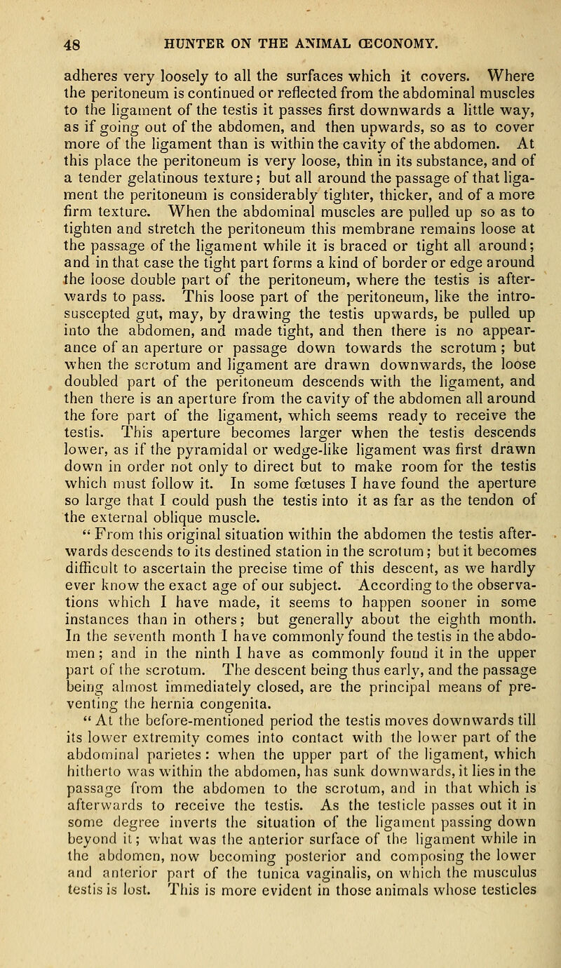 adheres very loosely to all the surfaces which it covers. Where the peritoneum is continued or reflected from the abdominal muscles to the ligament of the testis it passes first downwards a little way, as if going out of the abdomen, and then upwards, so as to cover more of the ligament than is within the cavity of the abdomen. At this place the peritoneum is very loose, thin in its substance, and of a tender gelatinous texture; but all around the passage of that liga- ment the peritoneum is considerably tighter, thicker, and of a more firm texture. When the abdominal muscles are pulled up so as to tighten and stretch the peritoneum this membrane remains loose at the passage of the ligament while it is braced or tight all around; and in that case the tight part forms a kind of border or edge around the loose double part of the peritoneum, where the testis is after- wards to pass. This loose part of the peritoneum, like the intro- suscepted gut, may, by drawing the testis upwards, be pulled up into the abdomen, and made tight, and then there is no appear- ance of an aperture or passage down towards the scrotum; but when the scrotum and ligament are drawn downwards, the loose doubled part of the peritoneum descends with the ligament, and then there is an aperture from the cavity of the abdomen all around the fore part of the ligament, which seems ready to receive the testis. This aperture becomes larger when the testis descends lower, as if the pyramidal or wedge-like ligament was first drawn down in order not only to direct but to make room for the testis which must follow it. In some foetuses I have found the aperture so large that I could push the testis into it as far as the tendon of the external oblique muscle.  From this original situation within the abdomen the testis after- wards descends to its destined station in the scrotum; but it becomes difficult to ascertain the precise time of this descent, as we hardly ever know the exact age of our subject. According to the observa- tions which I have made, it seems to happen sooner in some instances than in others; but generally about the eighth month. In the seventh month I have commonly found the testis in the abdo- men ; and in the ninth I have as commonly found it in the upper part of the scrotum. The descent being thus early, and the passage being almost immediately closed, are the principal means of pre- venting the hernia congenita.  At the before-mentioned period the testis moves downwards till its lower extremity comes into contact with the lower part of the abdominal parietes: when the upper part of the ligament, which hitherto was within the abdomen, has sunk downwards, it lies in the passage from the abdomen to the scrotum, and in that which is afterwards to receive the testis. As the testicle passes out it in some degree inverts the situation of the ligament passing down beyond it; what was the anterior surface of the ligament while in the abdomen, now becoming posterior and composing the lower and anterior part of the tunica vaginalis, on which the musculus testis is lost. This is more evident in those animals whose testicles