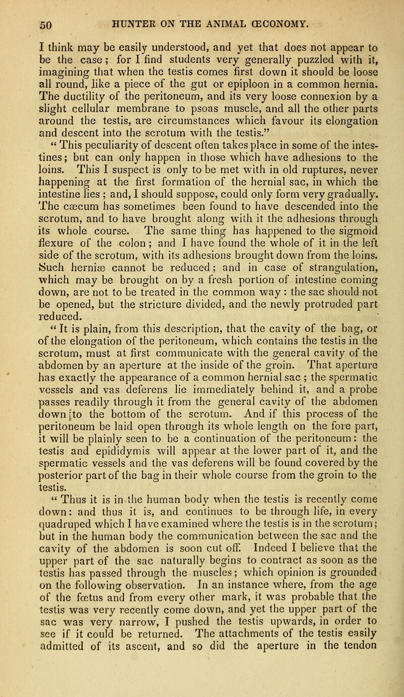 I think may be easily understood, and yet that does not appear to be the case; for I find students very generally puzzled with it, imagining that when the testis comes first down it should be loose all round, like a piece of the gut or epiploon in a common hernia. The ductility of the peritoneum, and its very loose connexion by a slight cellular membrane to psoas muscle, and all the other parts around the testis, are circumstances which favour its elongation and descent into the scrotum with the testis.  This peculiarity of descent often takes place in some of the intes- tines ; but can only happen in those which have adhesions to the loins. This I suspect is only to be met with in old ruptures, never happening at the first formation of the hernial sac, in which the intestine lies ; and, I should suppose, could only form very gradually. The cascum has sometimes been found to have descended into the scrotum, and to have brought along with it the adhesions through its whole course. The same thing has happened to the sigmoid flexure of the colon ; and I have found the whole of it in the left side of the scrotum, with its adhesions brought down from the loins. Such hernia? cannot be reduced; and in case of strangulation, which may be brought on by a fresh portion of intestine coming down, are not to be treated in the common way: the sac should not be opened, but the stricture divided, and the newly protruded part reduced.  It is plain, from this description, that the cavity of the bag, or of the elongation of the peritoneum, which contains the testis in the scrotum, must at first communicate with the general cavity of the abdomen by an aperture at the inside of the groin. That aperture has exactly the appearance of a common hernial sac ; the spermatic vessels and vas deferens lie immediately behind it, and a probe passes readily through it from the general cavity of the abdomen down fto the bottom of the scrotum. And if this process of the peritoneum be laid open through its whole length on the fore part, it will be plainly seen to be a continuation of the peritoneum: the testis and epididymis will appear at the lower part of it, and the spermatic vessels and the vas deferens will be found covered by the posterior part of the bag in their whole course from the groin to the testis.  Thus it is in the human body when the testis is recently come down: and thus it is, and continues to be through life, in every quadruped which I have examined where the testis is in the scrotum; but in the human body the communication between the sac and the cavity of the abdomen is soon cut off. Indeed I believe that the upper part of the sac naturally begins to contract as soon as the testis has passed through the muscles; which opinion is grounded on the following observation. In an instance where, from the age of the foetus and from every other mark, it was probable that the testis was very recently come down, and yet the upper part of the sac was very narrow, I pushed the testis upwards, in order to see if it could be returned. The attachments of the testis easily admitted of its ascent, and so did the aperture in the tendon