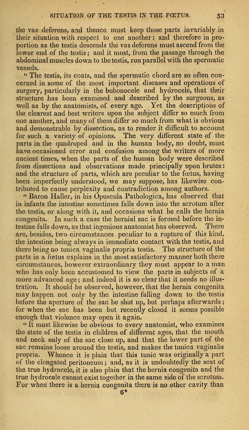 the vas deferens, and thence must keep those parts invariably in their situation with respect to one another: and therefore in pro- portion as the testis descends the vas deferens must ascend from the lower end of the testis; and it must, from the passage through the abdominal muscles down to the testis, run parallel with the spermatic vessels.  The testis, its coats, and the spermatic chord are so often con- cerned in some of the most important diseases and operations of surgery, particularly in the bubonocele and hydrocele, that their structure has been examined and described by the surgeons, as well as by the anatomists, of every age. Yet the descriptions of the clearest and best writers upon the subject differ so much from one another, and many of them differ so much from what is obvious and demonstrable by dissection, as to render it difficult to account for such a variety of opinions. The very different state of the parts in the quadruped and in the human body, no doubt, must have occasioned error and confusion among the writers of more ancient times, when the parts of the human body were described from dissections and observations made principally upon brutes: and the structure of parts, which are peculiar to the foetus, having been imperfectly understood, we may suppose, has likewise con- tributed to cause perplexity and contradiction among authors.  Baron Haller, in his Opuscula Pathologica, has observed that in infants the intestine sometimes falls down into the scrotum after the testis, or along with it, and occasions what he calls the hernia congenita. In such a case the hernial sac is formed before the in- testine falls down, as that ingenious anatomist has observed. There are, besides, two circumstances peculiar to a rupture of this kind, the intestine being always in immediate contact with the testis, and there being no tunica vaginalis propria testis. The structure of the parts in a foetus explains in the most satisfactory manner both these circumstances, however extraordinary they must appear to a man who has only been accustomed to view the parts in subjects of a more advanced age; and indeed it is so clear that it needs no illus- tration. It should be observed, however, that the hernia congenita may happen not only by the intestine falling down to the testis before the aperture of the sac be shut up, but perhaps afterwards ; for when the sac has been but recently closed it seems possible enough that violence may open it again.  It must likewise be obvious to every anatomist, who examines the state of the testis in children of different ages, that the mouth and neck only of the sac close up, and that the lower part of the sac remains loose around the testis, and makes the tunica vaginalis propria. Whence it is plain that this tunic was originally a part of the elongated peritoneum; and, as it is undoubtedly the seat of the true hydrocele, it is also plain that the hernia congenita and the true hydrocele cannot exist together in the same side of the scrotum. For when there is a hernia congenita there is no other cavity than 6*