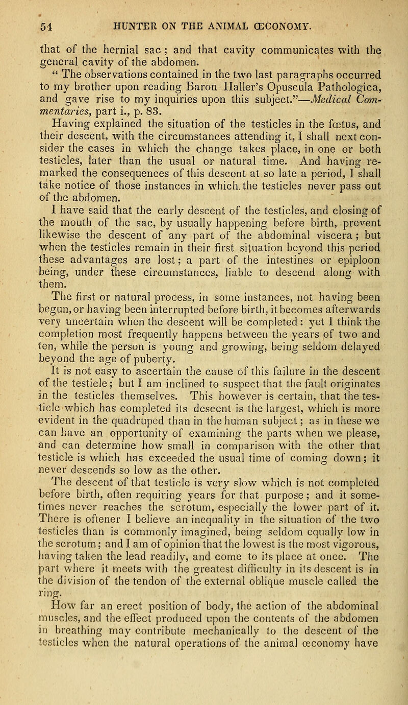 that of the hernial sac ; and that cavity communicates with the general cavity of the abdomen.  The observations contained in the two last paragraphs occurred to my brother upon reading Baron Haller's Opuscula Pathologica, and gave rise to my inquiries upon this subject.—Medical Com- mentaries, part i., p. 83. Having explained the situation of the testicles in the fcetus, and their descent, with the circumstances attending it, I shall next con- sider the cases in which the change takes place, in one or both testicles, later than the usual or natural time. And having re- marked the consequences of this descent at so late a period, I shall take notice of those instances in which, the testicles never pass out of the abdomen. I have said that the early descent of the testicles, and closing of the mouth of the sac, by usually happening before birth, prevent likewise the descent of any part of the abdominal viscera; but when the testicles remain in their first situation beyond this period these advantages are lost; a part of the intestines or epiploon being, under these circumstances, liable to descend along with them. The first or natural process, in some instances, not having been begun, or having been interrupted before birth, it becomes afterwards very uncertain when the descent will be completed: yet I think the completion most frequently happens between the years of two and ten, while the person is young and growing, being seldom delayed beyond the age of puberty. It is not easy to ascertain the cause of this failure in the descent of the testicle; but I am inclined to suspect that the fault originates in the testicles themselves. This however is certain, that the tes- ticle which has completed its descent is the largest, which is more evident in the quadruped than in the human subject; as in these we can have an opportunity of examining the parts when we please, and can determine how small in comparison with the other that testicle is which has exceeded the usual time of coming down; it never descends so low as the other. The descent of that testicle is very slow which is not completed before birth, often requiring years for that purpose; and it some- times never reaches the scrotum, especially the lower part of it. There is oftener I believe an inequality in the situation of the two testicles than is commonly imagined, being seldom equally low in the scrotum; and I am of opinion that the lowest is the most vigorous, having taken the lead readily, and come to its place at once. The part where it meets with the greatest difficulty in its descent is in the division of the tendon of the external oblique muscle called the ring. How far an erect position of body, the action of the abdominal muscles, and the effect produced upon the contents of the abdomen in breathing may contribute mechanically to the descent of the testicles when the natural operations of the animal oeconomy have