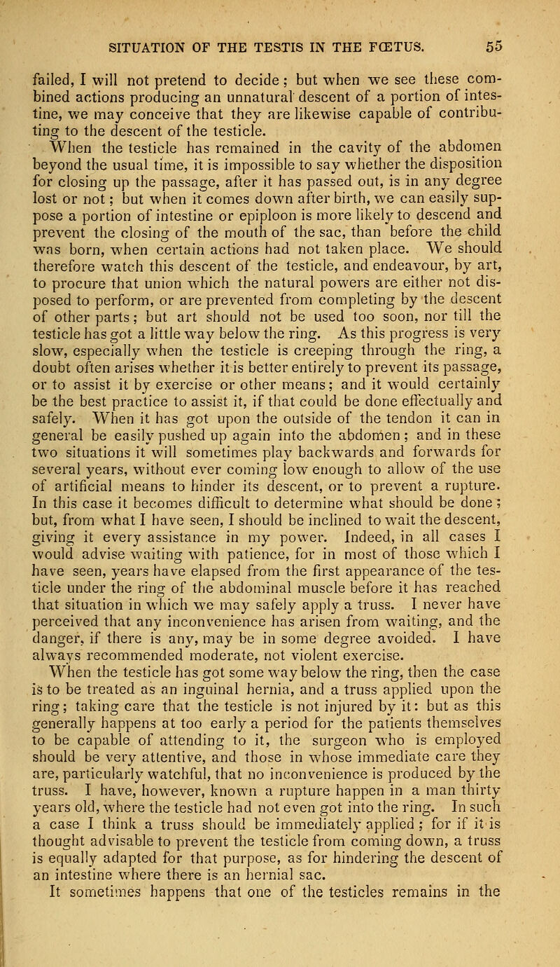 failed, I will not pretend to decide; but when we see these com- bined actions producing an unnatural' descent of a portion of intes- tine, we may conceive that they are likewise capable of contribu- ting to the descent of the testicle. When the testicle has remained in the cavity of the abdomen beyond the usual time, it is impossible to say whether the disposition for closing up the passage, after it has passed out, is in any degree lost or not; but when it comes down after birth, we can easily sup- pose a portion of intestine or epiploon is more likely to descend and prevent the closing of the mouth of the sac, than before the child was born, when certain actions had not taken place. We should therefore watch this descent of the testicle, and endeavour, by art, to procure that union which the natural powers are either not dis- posed to perform, or are prevented from completing by the descent of other parts; but art should not be used too soon, nor till the testicle has got a little way below the ring. As this progress is very slow, especially when the testicle is creeping through the ring, a doubt often arises whether it is better entirely to prevent its passage, or to assist it by exercise or other means; and it would certainly be the best practice to assist it, if that could be done effectually and safely. When it has got upon the outside of the tendon it can in general be easily pushed up again into the abdomen ; and in these two situations it will sometimes play backwards and forwards for several years, without ever coming low enough to allow of the use of artificial means to hinder its descent, or to prevent a rupture. In this case it becomes difficult to determine what should be done; but, from what I have seen, I should be inclined to wait the descent, giving it every assistance in my power. Indeed, in all cases I would advise waiting with patience, for in most of those which I have seen, years have elapsed from the first appearance of the tes- ticle under the ring of the abdominal muscle before it has reached that situation in which we may safely apply a truss. I never have perceived that any inconvenience has arisen from waiting, and the danger, if there is any, may be in some degree avoided. I have always recommended moderate, not violent exercise. When the testicle has got some way below the ring, then the case is to be treated as an inguinal hernia, and a truss applied upon the ring; taking care that the testicle is not injured by it: but as this generally happens at too early a period for the patients themselves to be capable of attending to it, the surgeon who is employed should be very attentive, and those in whose immediate care they are, particularly watchful, that no inconvenience is produced by the truss. I have, however, known a rupture happen in a man thirty years old, where the testicle had not even got into the ring. In such a case I think a truss should be immediately applied ; for if it'is thought advisable to prevent the testicle from coming down, a truss is equally adapted for that purpose, as for hindering the descent of an intestine where there is an hernial sac. It sometimes happens that one of the testicles remains in the