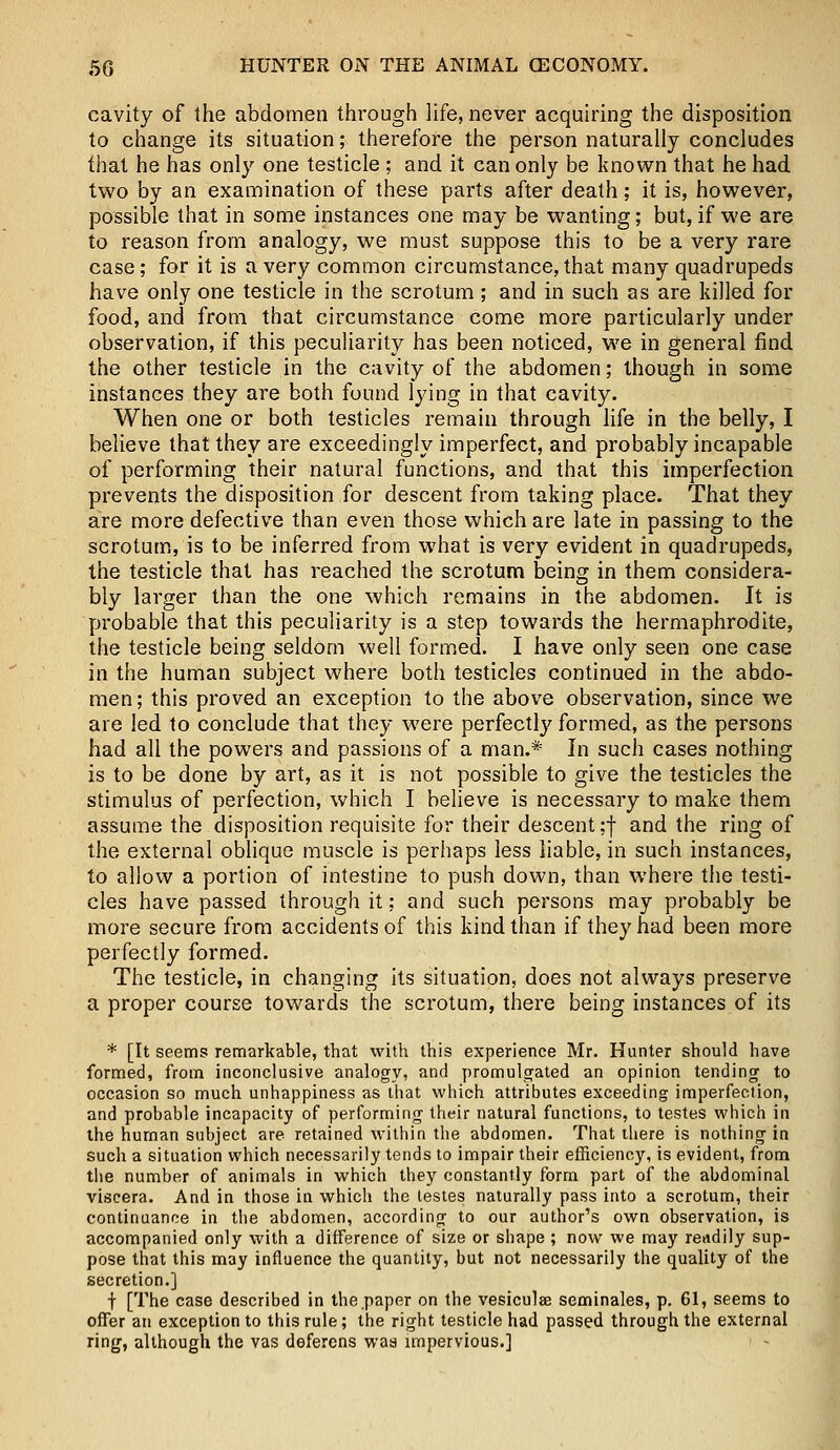 cavity of the abdomen through life, never acquiring the disposition to change its situation; therefore the person naturally concludes that he has only one testicle ; and it can only be known that he had two by an examination of these parts after death; it is, however, possible that in some instances one may be wanting; but, if we are to reason from analogy, we must suppose this to be a very rare case; for it is a very common circumstance, that many quadrupeds have only one testicle in the scrotum; and in such as are killed for food, and from that circumstance come more particularly under observation, if this peculiarity has been noticed, we in general find the other testicle in the cavity of the abdomen; though in some instances they are both found lying in that cavity. When one or both testicles remain through life in the belly, I believe that they are exceedingly imperfect, and probably incapable of performing their natural functions, and that this imperfection prevents the disposition for descent from taking place. That they are more defective than even those which are late in passing to the scrotum, is to be inferred from what is very evident in quadrupeds, the testicle that has reached the scrotum being in them considera- bly larger than the one which remains in the abdomen. It is probable that this peculiarity is a step towards the hermaphrodite, the testicle being seldom well formed. I have only seen one case in the human subject where both testicles continued in the abdo- men ; this proved an exception to the above observation, since we are led to conclude that they were perfectly formed, as the persons had all the powers and passions of a man.* In such cases nothing is to be done by art, as it is not possible to give the testicles the stimulus of perfection, which I believe is necessary to make them assume the disposition requisite for their descent ;f and the ring of the external oblique muscle is perhaps less liable, in such instances, to allow a portion of intestine to push down, than where the testi- cles have passed through it; and such persons may probably be more secure from accidents of this kind than if they had been more perfectly formed. The testicle, in changing its situation, does not always preserve a proper course towards the scrotum, there being instances of its * [It seems remarkable, that with this experience Mr. Hunter should have formed, from inconclusive analogy, and promulgated an opinion tending to occasion so much unhappiness as that which attributes exceeding imperfection, and probable incapacity of performing their natural functions, to testes which in the human subject are retained within the abdomen. That there is nothing in such a situation which necessarily tends to impair their efficiency, is evident, from the number of animals in which they constantly form part of the abdominal viscera. And in those in which the testes naturally pass into a scrotum, their continuance in the abdomen, according to our author's own observation, is accompanied only with a difference of size or shape ; now we may readily sup- pose that this may influence the quantity, but not necessarily the quality of the secretion.] f [The case described in the paper on the vesiculae seminales, p. 61, seems to offer an exception to this rule; the right testicle had passed through the external ring, although the vas deferens was impervious.]