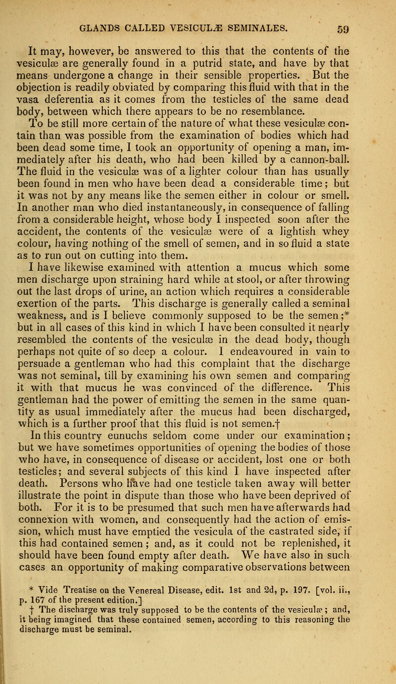 It may, however, be answered to this that the contents of the vesicular are generally found in a putrid state, and have by that means undergone a change in their sensible properties. But the objection is readily obviated by comparing this fluid with that in the vasa deferentia as it comes from the testicles of the same dead body, between which there appears to be no resemblance. To be still more certain of the nature of what these vesicular con- tain than was possible from the examination of bodies which had been dead some time, I took an opportunity of opening a man, im- mediately after his death, who had been killed by a cannon-ball. The fluid in the vesiculse was of a lighter colour than has usually been found in men who have been dead a considerable time; but it was not by any means like the semen either in colour or smell. In another man who died instantaneously, in consequence of falling from a considerable height, whose body I inspected soon after the accident, the contents of the vesiculag were of a lightish whey colour, having nothing of the smell of semen, and in so fluid a state as to run out on cutting into them. I have likewise examined with attention a mucus which some men discharge upon straining hard while at stool, or after throwing out the last drops of urine, an action which requires a considerable exertion of the parts. This discharge is generally called a seminal weakness, and is I believe commonly supposed to be the semen ;-* but in all cases of this kind in which I have been consulted it nearly resembled the contents of the vesiculas in the dead body, though perhaps not quite of so deep a colour. I endeavoured in vain to persuade a gentleman who had this complaint that the discharge was not seminal, till by examining his own semen and comparing it with that mucus he was convinced of the difference. This gentleman had the power of emitting the semen in the same quan- tity as usual immediately after the mucus had been discharged, which is a further proof that this fluid is not semen.f In this country eunuchs seldom come under our examination; but we have sometimes opportunities of opening the bodies of those who have, in consequence of disease or accident, lost one or both testicles; and several subjects of this kind I have inspected after death. Persons who have had one testicle taken away will better illustrate the point in dispute than those who have been deprived of both. For it is to be presumed that such men have afterwards had connexion with women, and consequently had the action of emis- sion, which must have emptied the vesicula of the castrated side, if this had contained semen ; and, as it could not be replenished, it should have been found empty after death. We have also in such cases an opportunity of making comparative observations between * Vide Treatise on the Venereal Disease, edit. 1st and 2d, p. 197. [vol. ii., p. 167 of the present edition.] I The discharge was truly supposed to be the contents of the vesicula> ; and, it being imagined that these contained semen, according to this reasoning the discharge must be seminal.