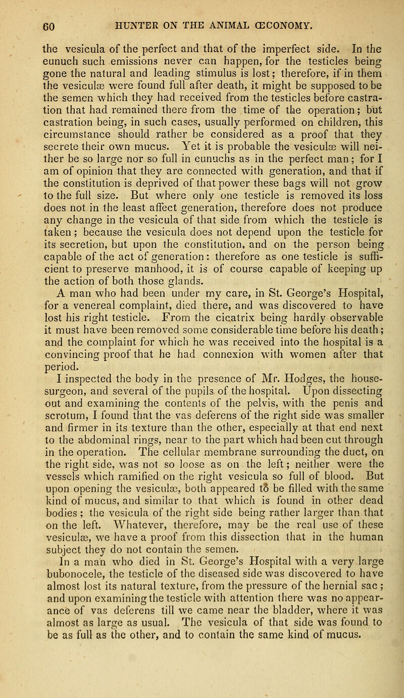 the vesicula of the perfect and that of the imperfect side. In the eunuch such emissions never can happen, for the testicles being gone the natural and leading stimulus is lost; therefore, if in them the vesiculas were found full after death, it might be supposed to be the semen which they had received from the testicles before castra- tion that had remained there from the time of the operation; but castration being, in such cases, usually performed on children, this circumstance should rather be considered as a proof that they secrete their own mucus. Yet it is probable the vesiculse will nei- ther be so large nor so full in eunuchs as in the perfect man; for I am of opinion that they are connected with generation, and that if the constitution is deprived of that power these bags will not grow to the full size. But where only one testicle is removed its loss does not in the least affect generation, therefore does not produce any change in the vesicula of that side from which the testicle is taken; because the vesicula does not depend upon the testicle for its secretion, but upon the constitution, and on the person being capable of the act of generation : therefore as one testicle is suffi- cient to preserve manhood, it is of course capable of keeping up the action of both those glands. A man who had been under my care, in St. George's Hospital, for a venereal complaint, died there, and was discovered to have lost his right testicle. From the cicatrix being hardly observable it must have been removed some considerable time before his death; and the complaint for which he was received into the hospital is a convincing proof that he had connexion with women after that period. I inspected the body in the presence of Mr. Hodges, the house- surgeon, and several of the pupils of the hospital. Upon dissecting Out and examining the contents of the pelvis, with the penis and scrotum, I found that the vas deferens of the right side was smaller and firmer in its texture than the other, especially at that end next to the abdominal rings, near to the part which had been cut through in the operation. The cellular membrane surrounding the duct, on the right side, was not so loose as on the left; neither were the vessels which ramified on the right vesicula so full of blood. But upon opening the vesiculas, both appeared tS be filled with the same kind of mucus, and similar to that which is found in other dead bodies ; the vesicula of the right side being rather larger than that on the left. Whatever, therefore, may be the real use of these vesiculas, we have a proof from this dissection that in the human subject they do not contain the semen. In a man who died in St. George's Hospital with a very large bubonocele, the testicle of the diseased side was discovered to have almost lost its natural texture, from the pressure of the hernial sac ; and upon examining the testicle with attention there was no appear- ance of vas deferens till we came near the bladder, where it was almost as large as usual. The vesicula of that side was found to be as full as the other, and to contain the same kind of mucus.