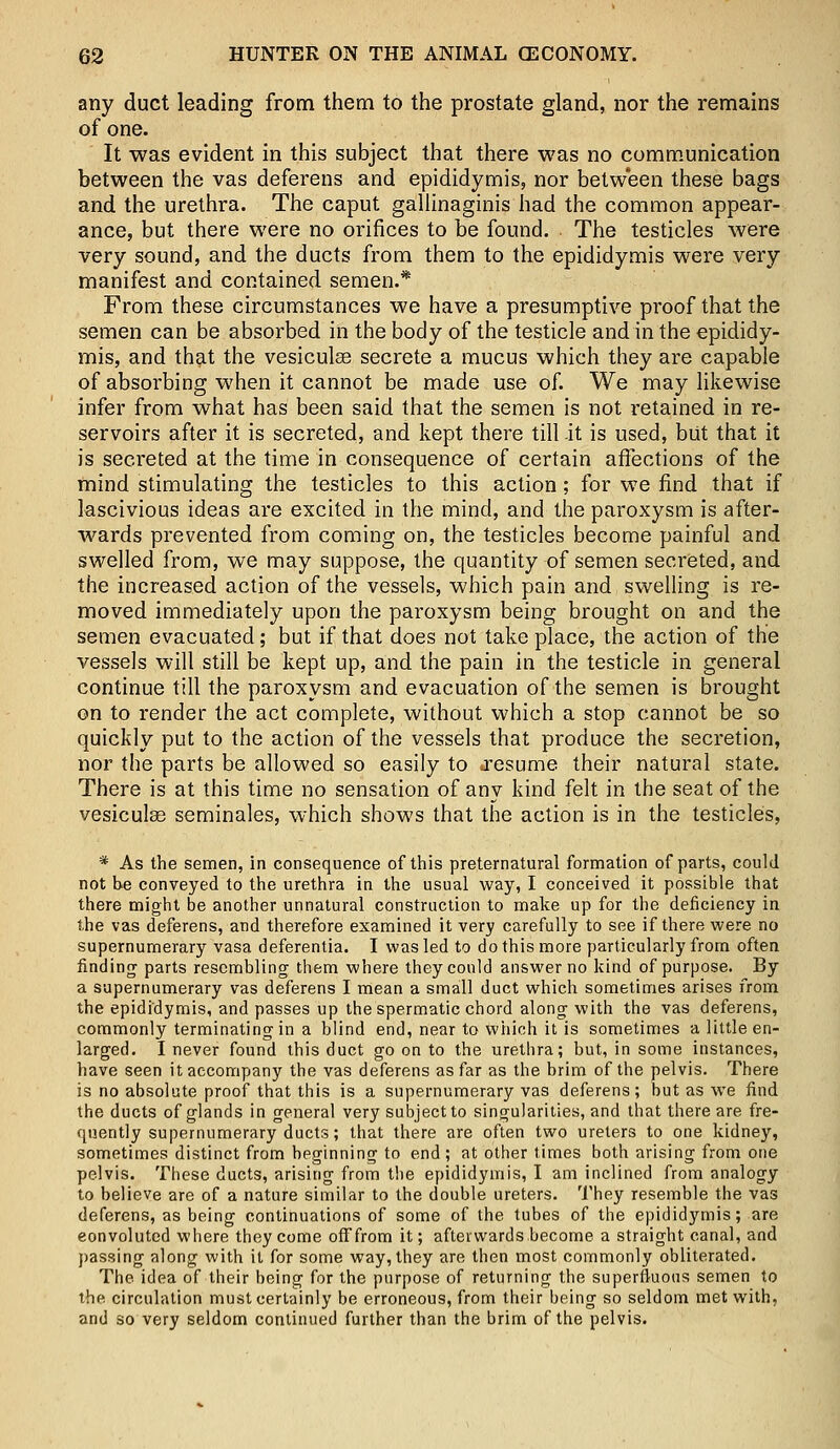 any duct leading from them to the prostate gland, nor the remains of one. It was evident in this subject that there was no communication between the vas deferens and epididymis, nor between these bags and the urethra. The caput gallinaginis had the common appear- ance, but there were no orifices to be found. The testicles were very sound, and the ducts from them to the epididymis were very manifest and contained semen.* From these circumstances we have a presumptive proof that the semen can be absorbed in the body of the testicle and in the epididy- mis, and that the vesiculse secrete a mucus which they are capable of absorbing when it cannot be made use of. We may likewise infer from what has been said that the semen is not retained in re- servoirs after it is secreted, and kept there till it is used, but that it is secreted at the time in consequence of certain affections of the mind stimulating the testicles to this action; for we find that if lascivious ideas are excited in the mind, and the paroxysm is after- wards prevented from coming on, the testicles become painful and swelled from, we may suppose, the quantity of semen secreted, and the increased action of the vessels, which pain and swelling is re- moved immediately upon the paroxysm being brought on and the semen evacuated; but if that does not take place, the action of the vessels will still be kept up, and the pain in the testicle in general continue till the paroxysm and evacuation of the semen is brought on to render the act complete, without which a stop cannot be so quickly put to the action of the vessels that produce the secretion, nor the parts be allowed so easily to iresume their natural state. There is at this time no sensation of any kind felt in the seat of the vesiculae seminales, which shows that the action is in the testicles, * As the semen, in consequence of this preternatural formation of parts, could not be conveyed to the urethra in the usual way, I conceived it possible that there might be another unnatural construction to make up for the deficiency in the vas deferens, and therefore examined it very carefully to see if there were no supernumerary vasa deferentia. I was led to do this more particularly from often finding- parts resembling them where they could answer no kind of purpose. By a supernumerary vas deferens I mean a small duct which sometimes arises from the epididymis, and passes up the spermatic chord along with the vas deferens, commonly terminating in a blind end, near to which it is sometimes a little en- larged. I never found this duct go on to the urethra; but, in some instances, have seen it accompany the vas deferens as far as the brim of the pelvis. There is no absolute proof that this is a supernumerary vas deferens; but as we find the ducts of glands in general very subject to singularities, and that there are fre- quently supernumerary ducts; that there are often two ureters to one kidney, sometimes distinct from beginning to end ; at other times both arising from one pelvis. These ducts, arising from the epididymis, I am inclined from analogy to believe are of a nature similar to the double ureters. They resemble the vas deferens, as being continuations of some of the tubes of the epididymis; are convoluted where they come off from it; afterwards become a straight canal, and passing along with it for some way, they are then most commonly obliterated. The idea of their being for the purpose of returning the superfluous semen to the circulation must certainly be erroneous, from their being so seldom met with, and so very seldom continued further than the brim of the pelvis.