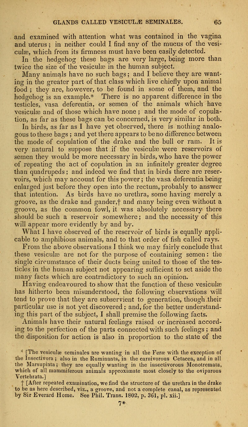 and examined with attention what was contained in the vagina and uterus; in neither could I find any of the mucus of the vesi- cular, which from its firmness must have been easily detected. In the hedgehog these bags are very large, being more than twice the size of the vesiculse in the human subject. Many animals have no such bags; and I believe they are want- ing in the greater part of that class which live chiefly upon animal food ; they are, however, to be found in some of them, and the hedgehog is an example.* There is no apparent difference in the testicles, vasa deferentia, or semen of the animals which have vesiculse and of those which have none; and the mode of copula- tion, as far as these bags can be concerned, is very similar in both. In birds, as far as I have yet observed, there is nothing analo- gous to these bags ; and yet there appears to be no difference between the mode of copulation of the drake and the bull or ram. It is very natural to suppose that if the vesicular were reservoirs of semen they would be more necessary in birds, who have the power of repeating the act of copulation in an infinitely greater degree than quadrupeds; and indeed we find that in birds there are reser- voirs, which may account for this power; the vasa deferentia being enlarged just before they open into the rectum, probably to answer that intention. As birds have no urethra, some having merely a groove, as the drake and gander,f and many being even without a groove, as the common fowl, it was absolutely necessary there should be such a reservoir somewhere; and the necessity of this will appear more evidently by and by. What I have observed of the reservoir of birds is equally appli- cable to amphibious animals, and to that order of fish called rays. From the above observations I think we may fairly conclude that these vesicular are not for the purpose of containing semen: the single circumstance of their ducts being united to those of the tes- ticles in the human subject not appearing sufficient to set aside the many facts which are contradictory to such an opinion. Having endeavoured to show that the function of these vesicular has hitherto been misunderstood, the following observations will tend to prove that they are subservient to generation, though their particular use is not yet discovered; and, for the better understand- ing this part of the subject, I shall premise the following facts. Animals have their natural feelings raised or increased accord- ing to the perfection of the parts connected with such feelings ; and the disposition for action is also in proportion to the state of the * [The vesiculee seminales are wanting in all the Ferae with the exception of the Insectivora ; also in the Ruminants, in the carnivorous Cetacea, and in all the Marsupiata; they are equally wanting in the insectivorous Monotremata, which of all mammif'erous animals approximate most closely to the oviparous Vertebrata.] | [After repeated examination, we find the structure of the urethra in the drake to be as here described, viz., a groove, and not a complete canal, as represented by Sir Everard Home. See Phil. Trans. 1802, p. 361, pi. xii.] 7*