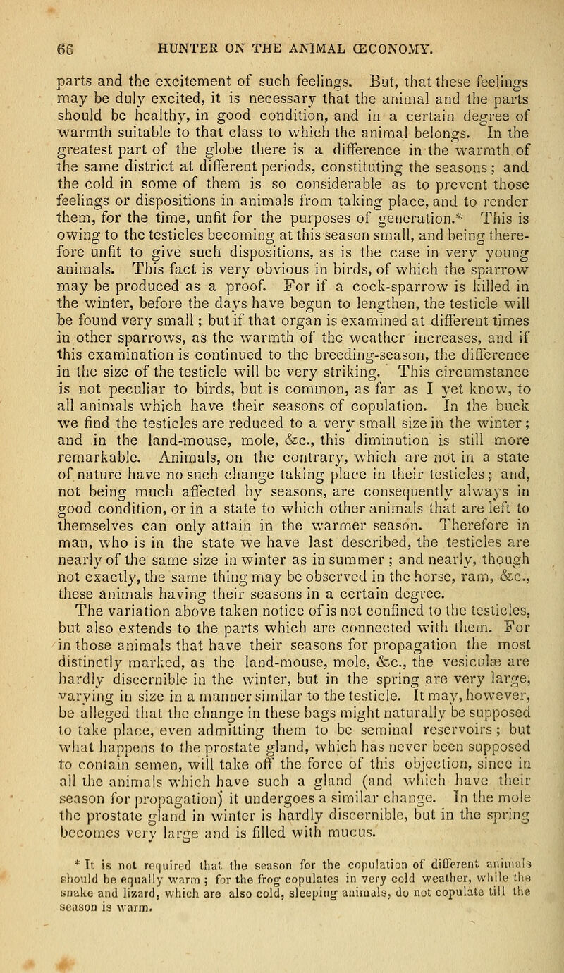 parts and the excitement of such feelings. But, that these feelings may be duly excited, it is necessary that the animal and the parts should be healthy, in good condition, and in a certain degree of warmth suitable to that class to which the animal belongs. In the greatest part of the globe there is a difference in the warmth of the same district at different periods, constituting the seasons; and the cold in some of them is so considerable as to prevent those feelings or dispositions in animals from taking place, and to render them, for the time, unfit for the purposes of generation.* This is owing to the testicles becoming at this season small, and being there- fore unfit to give such dispositions, as is the case in very young animals. This fact is very obvious in birds, of which the sparrow may be produced as a proof. For if a cock-sparrow is killed in the winter, before the days have begun to lengthen, the testicle will be found very small; but if that organ is examined at different times in other sparrows, as the warmth of the weather increases, and if this examination is continued to the breeding-season, the difference in the size of the testicle will be very striking. This circumstance is not peculiar to birds, but is common, as far as I yet know, to all animals which have their seasons of copulation. In the buck we find the testicles are reduced to a very small size in the winter; and in the land-mouse, mole, &c, this diminution is still more remarkable. Animals, on the contrary, which are not in a state of nature have no such change taking place in their testicles ; and, not being much affected by seasons, are consequently always in good condition, or in a state to which other animals that are left to themselves can only attain in the warmer season. Therefore in man, who is in the state we have last described, the testicles are nearly of the same size in winter as in summer ; and nearly, though not exactly, the same thing may be observed in the horse, ram, &c, these animals having their seasons in a certain degree. The variation above taken notice of is not confined to the testicles, but also extends to the parts which are connected with them. For in those animals that have their seasons for propagation the most distinctly marked, as the land-mouse, mole, &c, the vesiculas are hardly discernible in the winter, but in the spring are very large, varying in size in a manner similar to the testicle. It may, however, be alleged that the change in these bags might naturally be supposed to take place, even admitting them to be seminal reservoirs; but what happens to the prostate gland, which has never been supposed to contain semen, will take off the force of this objection, since in all the animals which have such a gland (and which have their season for propagation)' it undergoes a similar change. In the mole the prostate gland in winter is hardly discernible, but in the spring becomes very large and is filled with mucus. * It is not required that the season for the copulation of different animals should be equally warm ; for the frog copulates in very cold weather, while the snake and lizard, which are also cold, sleeping- animals, do not copulate till the season is warm.