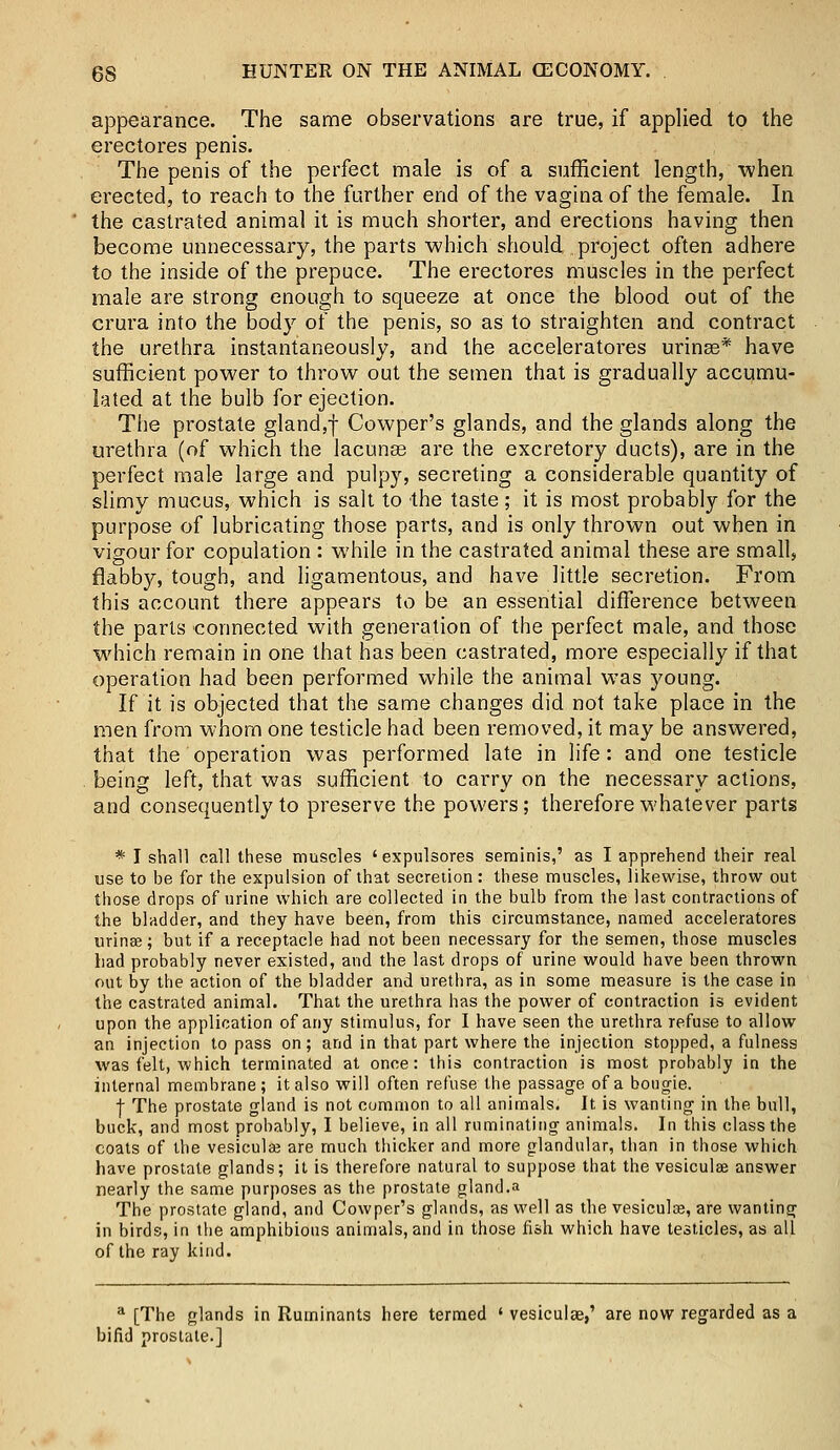 appearance. The same observations are true, if applied to the erectores penis. The penis of the perfect male is of a sufficient length, when erected, to reach to the further end of the vagina of the female. In the castrated animal it is much shorter, and erections having then become unnecessary, the parts which should project often adhere to the inside of the prepuce. The erectores muscles in the perfect male are strong enough to squeeze at once the blood out of the crura into the body of the penis, so as to straighten and contract the urethra instantaneously, and the accelerators urinse* have sufficient power to throw out the semen that is gradually accumu- lated at the bulb for ejection. The prostate gland,f Cowper's glands, and the glands along the urethra (of which the lacunas are the excretory ducts), are in the perfect male large and pulpy, secreting a considerable quantity of slimy mucus, which is salt to the taste; it is most probably for the purpose of lubricating those parts, and is only thrown out when in vigour for copulation : while in the castrated animal these are small, flabby, tough, and ligamentous, and have little secretion. From this account there appears to be an essential difference between the parts connected with generation of the perfect male, and those which remain in one that has been castrated, more especially if that operation had been performed while the animal was young. If it is objected that the same changes did not take place in the men from whom one testicle had been removed, it may be answered, that the operation was performed late in life: and one testicle being left, that was sufficient to carry on the necessary actions, and consequently to preserve the powers; therefore whatever parts * I shall call these muscles 'expulsores seminis,' as I apprehend their real use to be for the expulsion of that secretion: these muscles, likewise, throw out those drops of urine which are collected in the bulb from the last contractions of the bladder, and they have been, from this circumstance, named acceleratores urinse; but if a receptacle had not been necessary for the semen, those muscles had probably never existed, and the last drops of urine would have been thrown out by the action of the bladder and urethra, as in some measure is the case in the castrated animal. That the urethra has the power of contraction is evident upon the application of any stimulus, for I have seen the urethra refuse to allow an injection to pass on; and in that part where the injection stopped, a fulness was felt, which terminated at once: this contraction is most probably in the internal membrane; it also will often refuse the passage of a bougie. | The prostate gland is not common to all animals. It is wanting in the bull, buck, and most probably, I believe, in all ruminating animals. In this class the coats of the vesicular are much thicker and more glandular, than in those which have prostate glands; it is therefore natural to suppose that the vesiculse answer nearly the same purposes as the prostate gland.a The prostate gland, and Cowper's glands, as well as the vesiculae, are wanting in birds, in the amphibious animals, and in those fish which have testicles, as all of the ray kind. a [The glands in Ruminants here termed ' vesiculse,' are now regarded as a bifid prostate.]