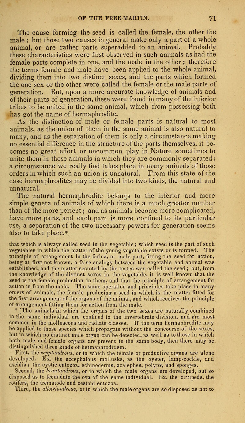 The cause forming the seed is called the female, the other the male ; but those two causes in general make only a part of a whole animal, or are rather parts superadded to an animal. Probably these characteristics were first observed in such animals as had the female parts complete in one, and the male in the other ; therefore the terms female and male have been applied to the whole animal, dividing them into two distinct sexes, and the parts which formed the one sex or the other were called the female or the male parts of generation. But, upon a more accurate knowledge of animals and of their parts of generation, these were found in many of the inferior tribes to be united in the same animal, which from possessing both has got the name of hermaphrodite. As the distinction of male or female parts is natural to most animals, as the union of them in the same animal is also natural to many, and as the separation of them is only a circumstance making no essential difference in the structure of the parts themselves, it be- comes no great effort or uncommon play in .Nature sometimes to unite them in those animals in which they are commonly separated ; a circumstance we really find takes place in many animals of those orders in which such an union is unnatural. From this state of the case hermaphrodites may be divided into two kinds, the natural and unnatural. The natural hermaphrodite belongs to the inferior and more simple genera of animals of which there is a much greater number than of the more perfect; and as animals become more complicated, have more parts, and each part is more confined to its particular use, a separation of the two necessary powers for generation seems also to take place.* that which is always called seed in the vegetable; which seed is the part of such vegetables in which the matter of the young vegetable exists or is formed. The principle of arrangement in the farina, or male part, fitting the seed for action, being at first not known, a false analogy between the vegetable and animal was established, and the matter secreted by the testes was called the seed ; but, from the knowledge of the distinct sexes in the vegetable, it is well known that the seed is the female production in them, and that the principle of arrangement for action is from the male. The same operation and principles take place in many orders of animals, the female producing a seed in which is the matter fitted for the first arrangement of the organs of the animal, and which receives the principle of arrangement fitting them for action from the male. * [The animals in which the organs of the two sexes are naturally combined in the same individual are confined to the invertebrate division, and aVe most common in the molluscous and radiate classes. If the term hermaphrodite may be applied to those species which propagate without the concourse of the sexes, but in which no distinct male organ can be detected, as well as to those in which both male and female organs are present in the same body, then there may be distinguished three kinds of hermaphroditism. First, the cryptandrous, or in which the female or productive organs are alone developed. Ex. the accephalous mollusks, as the oyster, lamp-cockle, and ascidia; the cystic entozoa, echinoderms, acalephes, polyps, and sponges. Second, the heautandrous, or in which the male organs are developed, but so disposed as to fecundate the ova of the same individual. Ex. the cirripeds, the rotifers, the trematode and cestoid entozoa. Third, the allotriandrous, or in which the male organs are so disposed as not to