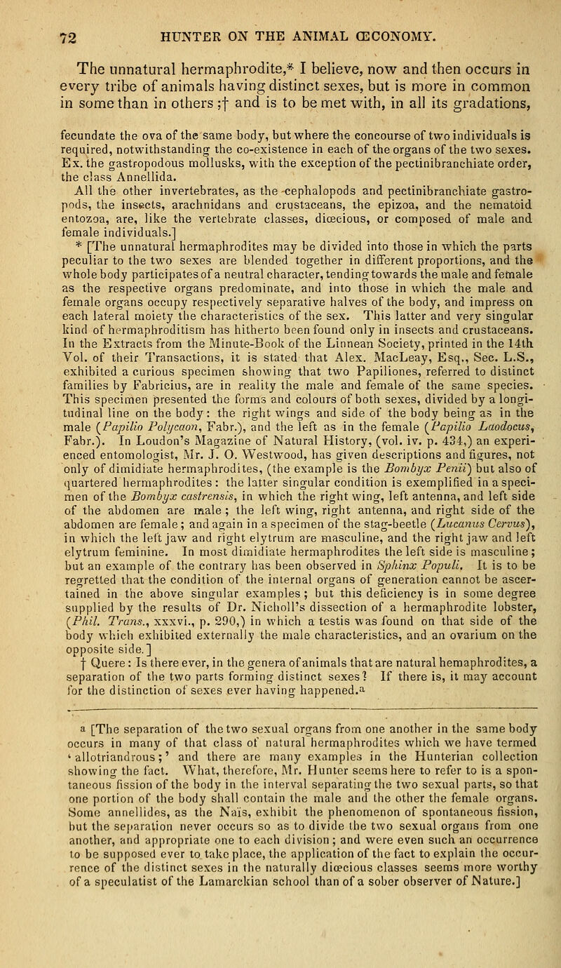 The unnatural hermaphrodite,* I believe, now and then occurs in every tribe of animals having distinct sexes, but is more in common in some than in others ;f and is to be met with, in all its gradations, fecundate the ova of the same body, but where the concourse of two individuals is required, notwithstanding the co-existence in each of the organs of the two sexes. Ex. the gastropodous mollusks, with the exception of the pectinibranchiate order, the class Annellida. All the other invertebrates, as the -cephalopods and pectinibranchiate gastro- pods, the insects, arachnidans and crustaceans, the epizoa, and the nematoid entozoa, are, like the vertebrate classes, dioecious, or composed of male and female individuals.] * [The unnatural hermaphrodites may be divided into those in which the parts peculiar to the two sexes are blended together in different proportions, and the whole body participates of a neutral character, tendingtowards the male and female as the respective organs predominate, and into those in which the male and female organs occupy respectively separative halves of the body, and impress on each lateral moiety the characteristics of the sex. This latter and very singular kind of hermaphroditism has hitherto been found only in insects and crustaceans. In the Extracts from the Minute-Book of the Linnean Society, printed in the 14th Vol. of their Transactions, it is stated that Alex. MacLeay, Esq., Sec. L.S., exhibited a curious specimen showing that two Papiliones, referred to distinct families by Fabricius, are in reality the male and female of the same species. This specimen presented the forms and colours of both sexes, divided by a longi- tudinal line on the body: the right wings and side of the body being as in the male (Papilio Polycaon, Fabr.), and the left as in the female (Papilio Laodocus, Fabr.). In Loudon's Magazine of Natural History, (vol. iv. p. 434,) an experi- enced entomologist, Mr. J. O. Westwood, has given descriptions and figures, not only of dimidiate hermaphrodites, (the example is the Bombyx Penii) but also of quartered hermaphrodites : the latter singular condition is exemplified in a speci- men of the Bombyx castrensis, in which the right wing, left antenna, and left side of the abdomen are male ; the left wing, right antenna, and right side of the abdomen are female; and again in a specimen of the stag-beetle (Lucanus Cervus), in which the left jaw and right elytrum are masculine, and the right jaw and left elytrum feminine. In most dimidiate hermaphrodites the left side is masculine; but an example of the contrary has been observed in Sphinx Popull. It is to be regretted that the condition of the internal organs of generation cannot be ascer- tained in the above singular examples; but this deficiency is in some degree supplied by the results of Dr. Nicholl's dissection of a hermaphrodite lobster, [Phil. Trans., xxxvi., p. 290,) in which a testis was found on that side of the body which exhibited externally the male characteristics, and an ovarium on the opposite side.] j Quere: Is there ever, in the genera of animals that are natural hemaphrodites, a separation of the two parts forming distinct sexes'? If there is, it may account for the distinction of sexes ever having happened.a a [The separation of the two sexual organs from one another in the same body occurs in many of that class of natural hermaphrodites which we have termed ' allotriandrous;' and there are many examples in the Hunterian collection showing the fact. What, therefore, Mr. Hunter seems here to refer to is a spon- taneous fission of the body in the interval separating the two sexual parts, so that one portion of the body shall contain the male and the other the female organs. Some annellides, as the Na'is, exhibit the phenomenon of spontaneous fission, but the separation never occurs so as to divide the two sexual organs from one another, and appropriate one to each division; and were even such an occurrence to be supposed ever to take place, the application of the fact to explain the occur- rence of the distinct sexes in the naturally dioecious classes seems more worthy . of a speculatist of the Lamarckian school than of a sober observer of Nature.]