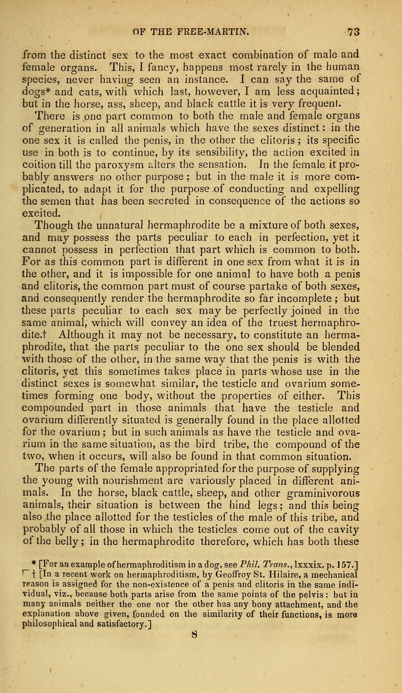 from the distinct sex to the most exact combination of male and female organs. This, I fancy, happens most rarely in the human species, never having seen an instance. I can say the same of dogs* and cats, with which last, however, I am less acquainted; but in the horse, ass, sheep, and black cattle it is very frequent. There is one part common to both the male and female organs of generation in all animals which have the sexes distinct: in the one sex it is called the penis, in the other the clitoris ; its specific use in both is to continue, by its sensibility, the action excited in coition till the paroxysm alters the sensation. In the female it pro- bably answers no other purpose; but in the male it is more com- plicated, to adapt it for the purpose of conducting and expelling the semen that has been secreted in consequence of the actions so excited. Though the unnatural hermaphrodite be a mixture of both sexes, and may possess the parts peculiar to each in perfection, yet it cannot possess in perfection that part which is common to both. For as this common part is different in one sex from what it is in the other, and it is impossible for one animal to have both a penis and clitoris, the common part must of course partake of both sexes, and consequently render the hermaphrodite so far incomplete ; but these parts peculiar to each sex may be perfectly joined in the same animal, which will convey an idea of the truest hermaphro- dite.t Although it may not be necessary, to constitute an herma- phrodite, that the parts peculiar to the one sex should be blended with those of the other, in the same way that the penis is with the clitoris, yet this sometimes takes place in parts whose use in the distinct sexes is somewhat similar, the testicle and ovarium some- times forming one body, without the properties of either. This compounded part in those animals that have the testicle and ovarium differently situated is generally found in the place allotted for the ovarium; but in such animals as have the testicle and ova- rium in the same situation, as the bird tribe, the compound of the two, when it occurs, will also be found in that common situation. The parts of the female appropriated for the purpose of supplying the young with nourishment are variously placed in different ani- mals. In the horse, black cattle, sheep, and other graminivorous animals, their situation is between the hind legs; and this being also the place allotted for the testicles of the male of this tribe, and probably of all those in which the testicles come out of the cavity of the belly; in the hermaphrodite therefore, which has both these * [For an example of hermaphroditism in a dog-, see Phil. Trans., lxxxix. p. 157.] i- f [In a recent work on hermaphroditism, by Geoffroy St. Hilaire, a mechanical Teason is assigned for the non-existence of a penis and clitoris in the same indi- vidual, viz., because both parts arise from the same points of the pelvis: but in many animals neither the one nor the other has any bony attachment, and the explanation above given, founded on the similarity of their functions, is more philosophical and satisfactory.] 8