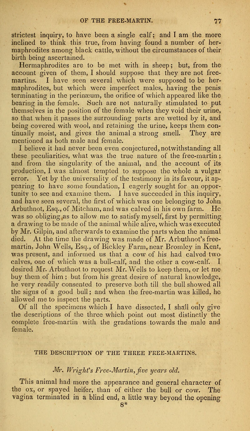 strictest inquiry, to have been a single calf; and I am the more inclined to think this true, from having found a number of her- maphrodites among black cattle, without the circumstances of their birth being ascertained. Hermaphrodites are to be met with in sheep; but, from the account given of them, I should suppose that they are not free- martins. I have seen several which were supposed to be her- maphrodites, but which were imperfect males, having the penis terminating in the perinasum, the orifice of which appeared like the bearing in the female. Such are not naturally stimulated to put themselves in the position of the female when they void their urine, so that when it passes the surrounding parts are wetted by it, and being covered with wool, and retaining the urine, keeps them con- tinually moist, and gives the animal a strong smell. They are mentioned as both male and female. I believe it had never been even conjectured,notwithstanding all these peculiarities, what was the true nature of the free-martin; and from the singularity of the animal, and the account of its production, I was almost tempted to suppose the whole a vulgar error. Yet by the universality of the testimony in its favour, it ap- pearing to have some foundation, I eagerly sought for an oppor- tunity to see and examine them. I have succeeded in this inquiry, and have seen several, the first of which was one belonging to John Arbuthnot, Esq., of Mitcham, and was calved in his own farm. He was so obliging as to allow me to satisfy myself, first by permitting a drawing to be made of the animal while alive, which was executed by Mr. Gilpin, and afterwards to examine the parts when the animal died. At the time the drawing was made of Mr. Arbuthnot's free- martin, John Wells, Esq., of Bickley Farm, near Bromley in Kent, was present, and informed us that a cow of his had calved two calves, one of which was a bull-calf, and the other a cow-calf. I desired Mr. Arbuthnot to request Mr. Wells to keep them, or let me buy them of him ; but from his great desire of natural knowledge, he very readily consented to preserve both till the bull showed all the signs of a good bull; and when the free-martin was killed, he allowed me to inspect the parts. Of all the specimens which I have dissected, I shall only give the descriptions of the three which point out most distinctly the complete free-martin with the gradations towards the male and female. THE DESCRIPTION OF THE THREE FREE-MARTINS. Mr. Wright's Free-Martin, five years old. This animal had more the appearance and general character of the ox, or spayed heifer, than of either the bull or cow. The vagina terminated in a blind end, a little way beyond the opening