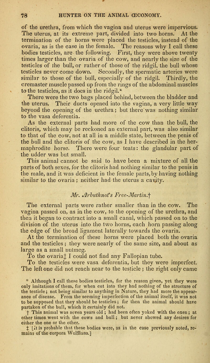 of the urethra, from which the vagina and uterus were impervious. The uterus, at its extreme part, divided into two horns. At the termination of the horns were placed the testicles, instead of the ovaria, as is the case in the female. The reasons why I call these bodies testicles, are the following. First, they were above twenty times larger than the ovaria of the cow, and nearly the size of the testicles of the bull, or rather of those of the ridgil, the bull whose testicles never come down. Secondly, the spermatic arteries were similar to those of the bull, especially of the ridgil. Thirdly, the cremaster muscle passed up from the rings of the abdominal muscles to the testicles, as it does in the ridgil.* There were the two bags placed behind, between the bladder and the uterus. Their ducts opened into the vagina, a very little way beyond the opening of the urethra; but there was nothing similar to the vasa deferentia. As the external parts had more of the cow than the bull, the clitoris, which may be reckoned an external part, was also similar to that of the cow, not at all in a middle state, between the penis of the bull and the clitoris of the cow, as I have described in the her- maphrodite horse. There were four teats: the glandular part of the udder was but small. This animal cannot be said to have been a mixture of all the parts of both sexes, for the clitoris had nothing similar to the penis in the male, and it was deficient in the female parts, by having nothing similar to the ovaria; neither had the uterus a cavity. Mr. JlrbuthnoVs Free-Martin.-\ The external parts were rather smaller than in the cow. The vagina passed on, as in the cow, to the opening of the urethra, and then it began to contract into a small canal, which passed on to the division of the uterus into the two horns, each horn passing along the edge of the broad ligament laterally towards the ovaria. At the termination of these horns were placed both the ovaria and the testicles ; they were nearly of the same size, and about as large as a small nutmeg. To the ovariaj I could not find any Fallopian tube. To the testicles were vasa deferentia, but they were imperfect. The left one did not reach near to the testicle ; the right only came * Although I call these bodies testicles, for the reason given, yet they were only imitations of them, for when cut into they had nothing of the structure of the testicle; not being similar to anything in Nature, they had more the appear- ance of disease. From the seeming imperfection of the animal itself, it was not to be supposed that they should be testicles; for then the animal should have partaken of the bull, which it certainly did not. ■)■ This animal was seven years old ; had been often yoked with the oxen; at other times went with the cows and bull; but never showed any desires for either the one or the other. X [it is probable that these bodies were, as in the case previously noted, re- mains of the corpora Wolffiana.]